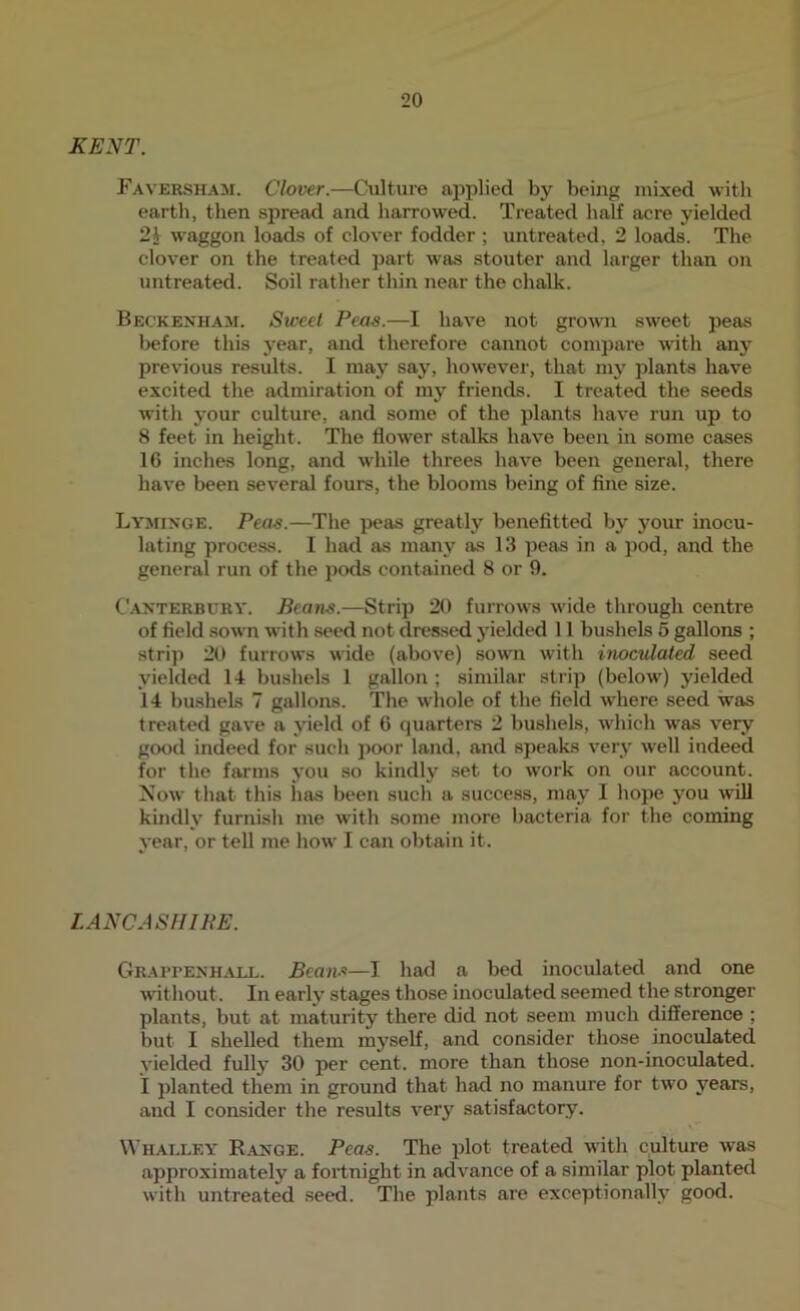 KENT. Favershaai. Clover.—Culture applied by being mixed with earth, then spread and harrowed. Treated half acre yielded 2i waggon loads of clover fodder ; untreated, 2 loads. The clover on the treated part was stouter and larger than on untreated. Soil rather thin near the chalk. Beckenham. Sweet Peas.—I have not growui sweet peas before this year, and therefore cannot compare with any previous results. I may say, however, that my plants have excited the admiration of my friends. I treated the seeds with j'our culture, and some of the plants have run up to 8 feet in height. The flower stalks have been in some cases 16 inches long, and while threes have been general, there have been several fours, the blooms being of fine size. Lyminge. Peas.—The peas greatly benefitted by your inocu- lating process. I had as many as 13 peas in a pod, and the general run of the potls contained 8 or 9. Canterbury. Pcatis.—Strip 20 furrows wide through centre of field sown with .seed not dressed yielded 11 bushels 6 gallons ; strip 20 furrows wide (above) sown with inoculated seed yielded 14 bushels 1 gallon ; similar strip (below') yielded 14 bushels 7 gallons. The wliole of the field where seed was treated gave a yield of 6 quarters 2 bushels, which was very good indeed for such poor land, and speaks very well indeed for the farms you so kindly set to work on our account. Now that this lias been such a success, may I hope you will kindly furnish me with some more bacteria for the coming year, or tell me how I can obtain it. LANCASHIPE. Gr.mtenhaix. Beans—I had a bed inoculated and one without. In early stages those inoculated seemed the stronger plants, but at maturity there did not seem much difference ; but I shelled them mj'self, and consider those inoculated yielded fully 30 per cent, more than those non-inoculated. i planted them in ground that had no manure for two years, and I consider the results very satisfactory. \\’halley Range. Peas. The plot treated w'ith culture was approximately a fortnight in adv'ance of a similar plot planted with untreated seed. The plants are exceptionally good.