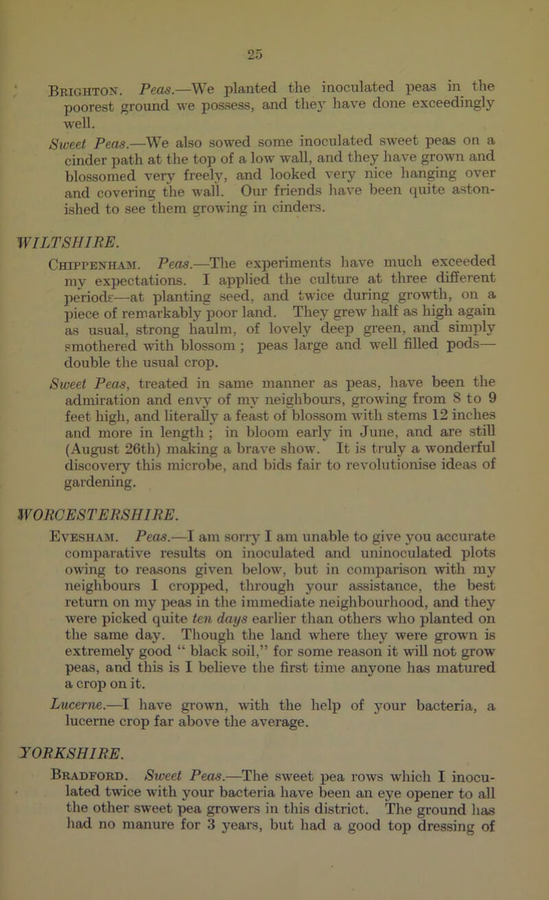 ‘ Pjjjqjjton. P&cis.—Wb planted tlie inoculated peas in tlie poorest ground we possess, and they have done exceedingly well. Sweet Peas.—We also sowed some inoculated sweet peas on a cinder path at the top of a low wall, and they have grown and blossomed very freely, and looked very nice han^ng over and covering the wall. Our friends have been quite aston- ished to see them growing in cinders. WILTSHIRE. Chippenham. Peas.—Tlie experiments liave much exceeded my expectations. I applied the culture at three different periods—at planting seed, and twice during growth, on a piece of rem.arkably poor land. They grew half as high again as usual, strong haulm, of lovely deep green, and simply smothered with blossom ; peas large and well filled pods— double the usual crop. Sweet Peas, treated in same manner as peas, have been the admiration and envy of my neighbours, growing from 8 to 9 feet high, and literally a feast of blossom with stems 12 inches and more in length ; in bloom early in June, and are still (August 26th) making a brave show. It is truly a wonderful discovery this microbe, and bids fair to revolutionise ideas of gardening. WORCESTERSHIRE. EveshajM. Peas.—I am sorry I am unable to give you accurate comparative results on inoculated and uninoculated plots owing to reasons given below, but in comparison with my neighbours I cropped, through your assistance, the best return on my peas in the immediate neighbourhood, and they were picked quite ten days earlier than others who planted on the same day. Though the land where they were grown is extremely good “ black soil,” for some reason it will not grow peas, and this is I beheve the first time anyone has matured a crop on it. Lucerne.—I have grown, with the help of your bacteria, a lucerne crop far above the average. YORKSHIRE. Bradford. Sweet Peas.—The sweet pea rows which I inocu- lated twice with your bacteria have been an eye opener to all the other sweet pea growers in this district. The ground has had no manure for 3 years, but had a good top dressijig of