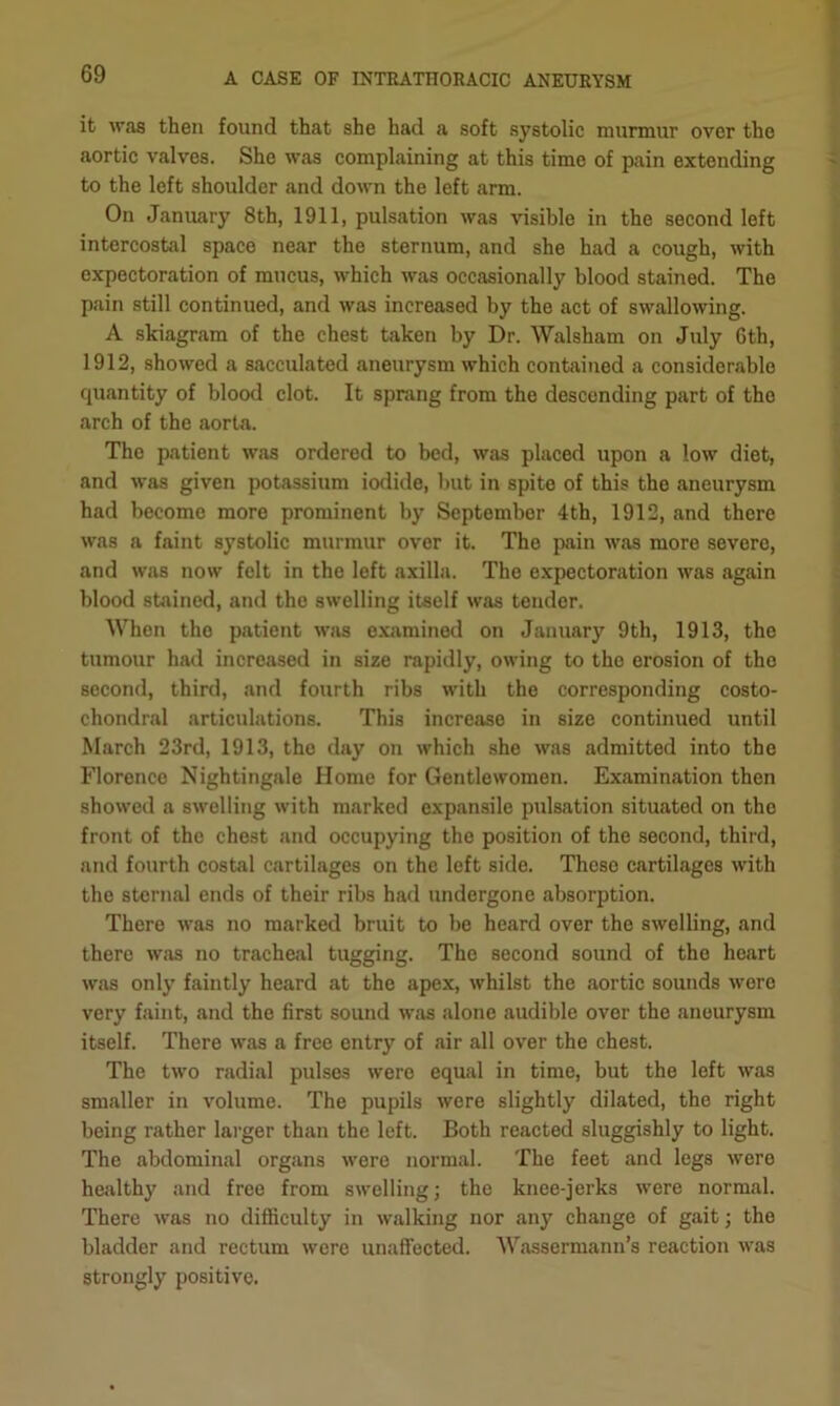 it was then found that she had a soft systolic murmur over tho aortic valves. She was complaining at this time of pain extending to the left shoulder and down the left arm. On January 8th, 1911, pulsation was visible in the second left intercostal space near the sternum, and she had a cough, with expectoration of mucus, which was occasionally blood stained. The pain still continued, and was increased by the act of swallowing. A skiagram of the chest taken by Dr. Walsham on July 6th, 1912, showed a sacculated aneurysm which contained a considerable quantity of blood clot. It sprang from the descending part of tho arch of the aorta. The patient was ordered to bed, was placed upon a low diet, and was given potassium iodide, but in spite of this the aneurysm had become more prominent by September 4th, 1912, and there was a faint systolic murmur over it. The pain was more severe, and was now felt in the left axilla. The expectoration was again blood stained, and the swelling itself was tender. When tho patient was examined on January 9th, 1913, the tumour had increased in size rapidly, owing to the erosion of the second, third, and fourth ribs with the corresponding costo- chondral articulations. This increase in size continued until March 23rd, 1913, the day on which she was admitted into the Florence Nightingale Home for Gentlewomen. Examination then showed a swelling with marked expansile pulsation situated on the front of the chest and occupying the position of the second, third, and fourth costal cartilages on the left side. These cartilages with the sternal ends of their ribs had undergone absorption. There was no marked bruit to be heard over the swelling, and there was no tracheal tugging. The second sound of the heart was only faintly heard at the apex, whilst the aortic sounds were very faint, and the first sound was alone audible over the aneurysm itself. There was a free entry of air all over the chest. The two radial pulses were equal in time, but the left was smaller in volume. The pupils were slightly dilated, the right being rather larger than the left. Both reacted sluggishly to light. The abdominal organs were normal. The feet and legs were healthy and free from swelling; the knee-jerks were normal. There was no difficulty in walking nor any change of gait; the bladder and rectum were unaffected. 'Wassermann’s reaction was strongly positive.