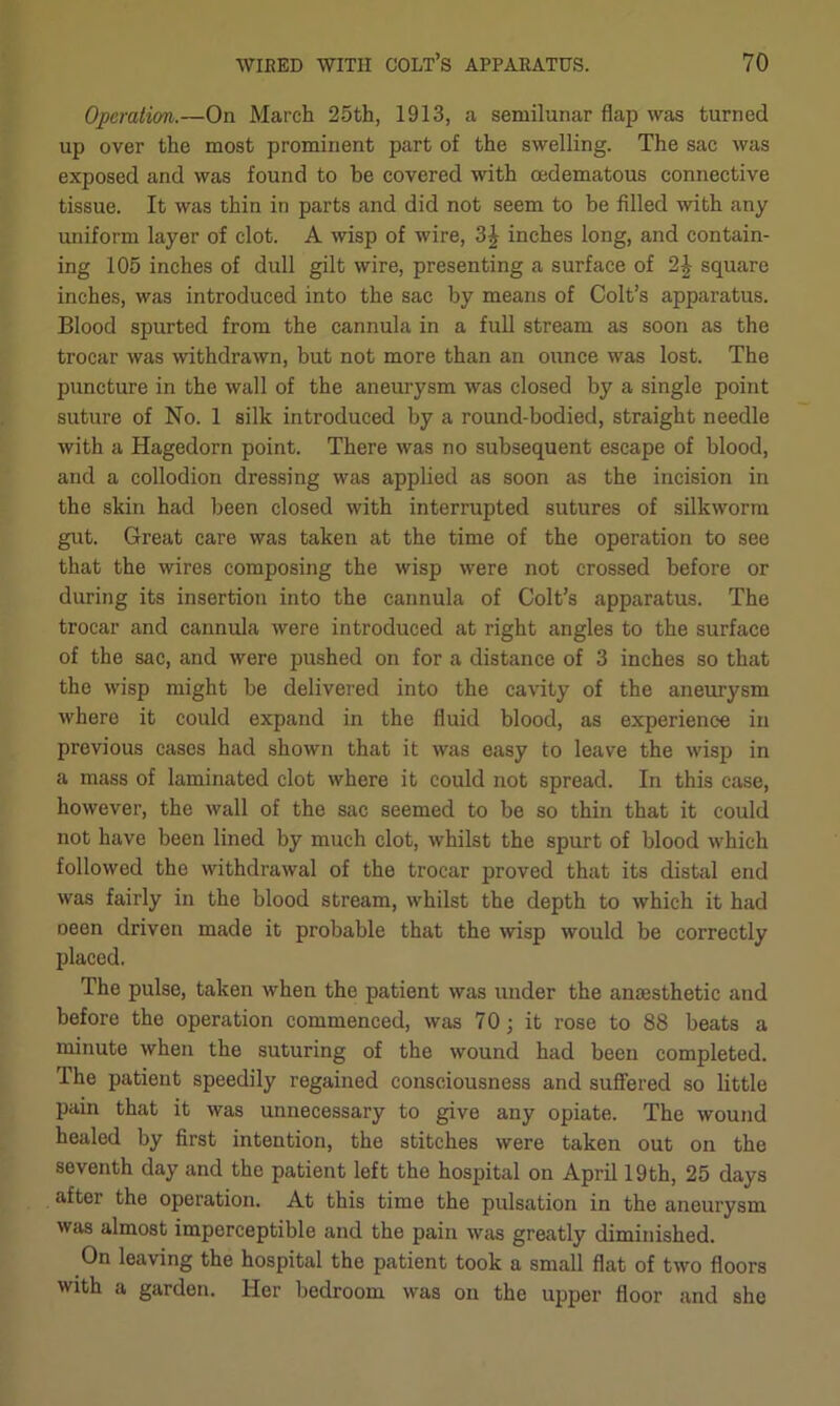 Operation.—On March 25th, 1913, a semilunar flap was turned up over the most prominent part of the swelling. The sac was exposed and was found to be covered with cedematous connective tissue. It was thin in parts and did not seem to be filled with any uniform layer of clot. A wisp of wire, 3| inches long, and contain- ing 105 inches of dull gilt wire, presenting a surface of 2| square inches, was introduced into the sac by means of Colt’s apparatus. Blood spurted from the cannula in a full stream as soon as the trocar was withdrawn, but not more than an ounce was lost. The puncture in the wall of the aneurysm was closed by a single point suture of No. 1 silk introduced by a round-bodied, straight needle with a Hagedorn point. There was no subsequent escape of blood, and a collodion dressing was applied as soon as the incision in the skin had been closed with interrupted sutures of silkworm gut. Great care was taken at the time of the operation to see that the wires composing the wisp were not crossed before or during its insertion into the cannula of Colt’s apparatus. The trocar and cannula were introduced at right angles to the surface of the sac, and were pushed on for a distance of 3 inches so that the wisp might be delivered into the cavity of the aneurysm where it could expand in the fluid blood, as experience in previous cases had shown that it was easy to leave the wisp in a mass of laminated clot where it could not spread. In this case, however, the wall of the sac seemed to be so thin that it could not have been lined by much clot, whilst the spurt of blood which followed the withdrawal of the trocar proved that its distal end was fairly in the blood stream, whilst the depth to which it had oeen driven made it probable that the wisp would be correctly placed. The pulse, taken when the patient was under the anaesthetic and before the operation commenced, was 70; it rose to 88 beats a minute when the suturing of the wound had been completed. The patient speedily regained consciousness and suffered so little pain that it was unnecessary to give any opiate. The wound healed by first intention, the stitches were taken out on the seventh day and the patient left the hospital on April 19th, 25 days aftei the operation. At this time the pulsation in the aneurysm was almost imperceptible and the pain was greatly diminished. On leaving the hospital the patient took a small flat of two floors with a garden. Her bedroom was on the upper floor and she