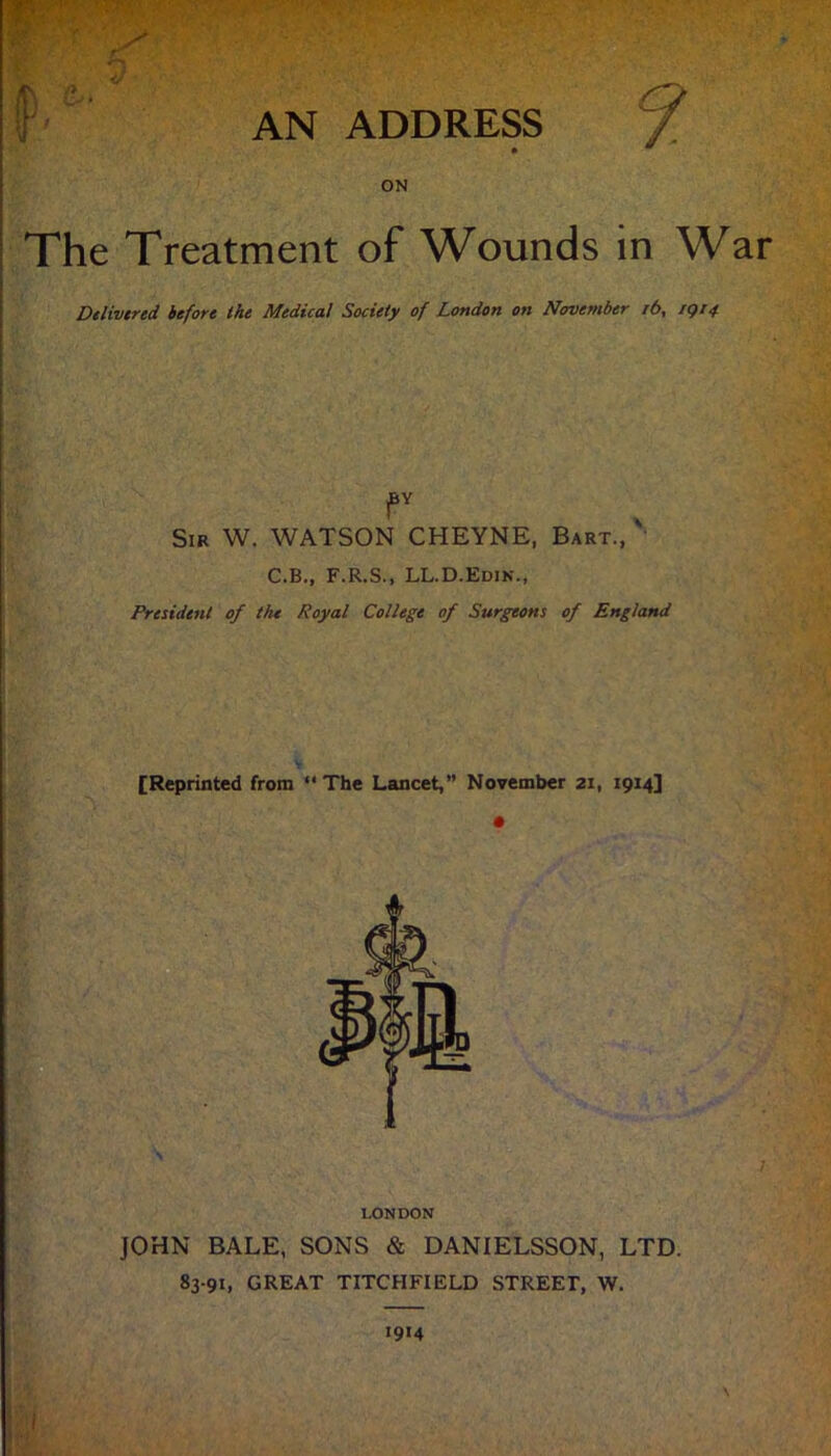 r AN ADDRESS ON The Treatment of Wounds in War Delivered before the Medical Society of London on November i6, igi4 Sir W. WATSON CHEYNE, Bart.,' C.B., F.R.S., LL.D.Edin., President of the Royal College of Surgeons of England [Reprinted from The Lancet,” November 21, 1914] JOHN BALE, SONS & DANIELSSON, LTD. 83-91, GREAT TITCHFIELD STREET, W. LONDON 1914