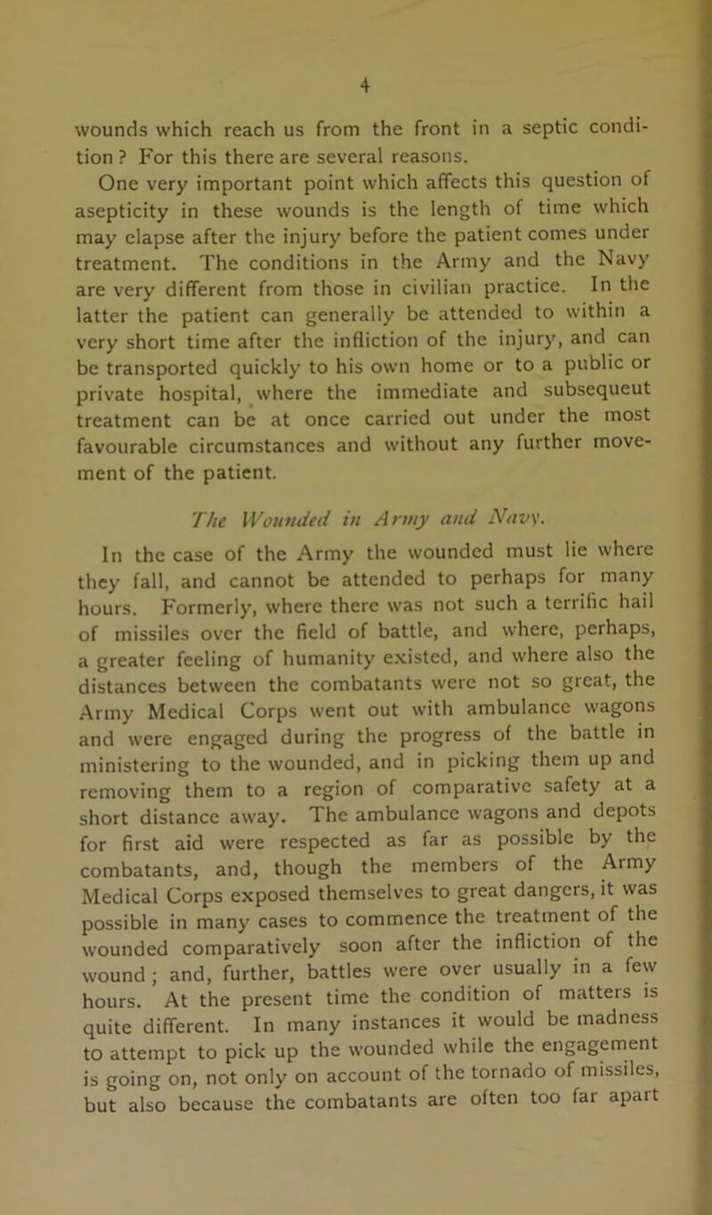 wounds which reach us from the front in a septic condi- tion ? For this there are several reasons. One very important point which affects this question of asepticity in these wounds is the length of time which may elapse after the injury before the patient comes under treatment. The conditions in the Army and the Navy are very different from those in civilian practice. In the latter the patient can generally be attended to within a very short time after the infliction of the injury, and can be transported quickly to his own home or to a public or private hospital, where the immediate and subsequent treatment can be at once carried out under the most favourable circumstances and without any further move- ment of the patient. The Wounded in Army and Navy. In the case of the Army the wounded must lie where they fall, and cannot be attended to perhaps for many hours. Formerly, where there was not such a terrific hail of missiles over the field of battle, and where, perhaps, a greater feeling of humanity e.xisted, and where also the distances between the combatants were not so great, the Army Medical Corps went out with ambulance wagons and were engaged during the progress of the battle in ministering to the wounded, and in picking them up and removing them to a region of comparative safety at a short distance away. The ambulance wagons and depots for first aid were respected as far as possible by the combatants, and, though the members of the Army Medical Corps exposed themselves to great dangers, it was possible in many cases to commence the treatment of the wounded comparatively soon after the infliction of the wound ; and, further, battles were over usually in a few hours. At the present time the condition of matters is quite different. In many instances it would be madness to attempt to pick up the wounded while the engagement is going on, not only on account of the tornado of missiles, but also because the combatants are often too far apart