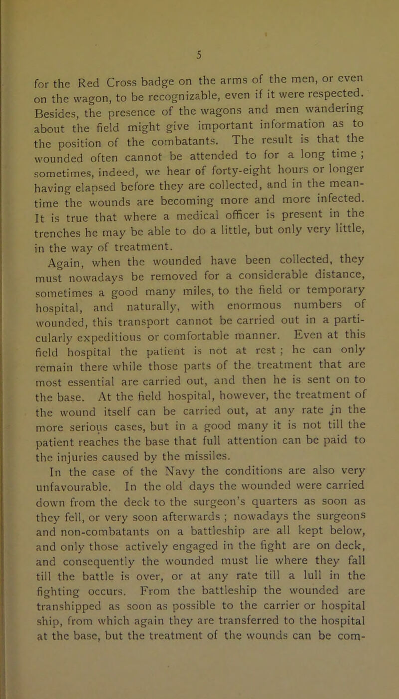 5 for the Red Cross badge on the arms of the men, or even on the wagon, to be recognizable, even if it were respected. Besides, the presence of the wagons and men wandering about the field might give important information as to the position of the combatants. The result is that the wounded often cannot be attended to for a long time ; sometimes, indeed, we hear of forty-eight hours or longer having elapsed before they are collected, and in the mean- time the wounds are becoming more and more infected. It is true that where a medical officer is present in the trenches he may be able to do a little, but only very little, in the way of treatment. Again, when the wounded have been collected, they must nowadays be removed for a considerable distance, sometimes a good many miles, to the field or temporary hospital, and naturally, with enormous numbers of wounded, this transport cannot be carried out in a parti- cularly expeditious or comfortable manner. Even at this field hospital the patient is not at rest ; he can only remain there while those parts of the treatment that are most essential are carried out, and then he is sent on to the base. At the field hospital, however, the treatment of the wound itself can be carried out, at any rate jn the more serious cases, but in a good many it is not till the patient reaches the base that full attention can be paid to the injuries caused by the missiles. In the case of the Navy the conditions are also very unfavourable. In the old days the wounded were carried down from the deck to the surgeon’s quarters as soon as they fell, or very soon afterwards ; nowadays the surgeons and non-combatants on a battleship are all kept below, and only those actively engaged in the fight are on deck, and consequently the wounded must lie where they fall till the battle is over, or at any rate till a lull in the fighting occurs. From the battleship the wounded are transhipped as soon as possible to the carrier or hospital ship, from which again they are transferred to the hospital at the base, but the treatment of the wounds can be com-