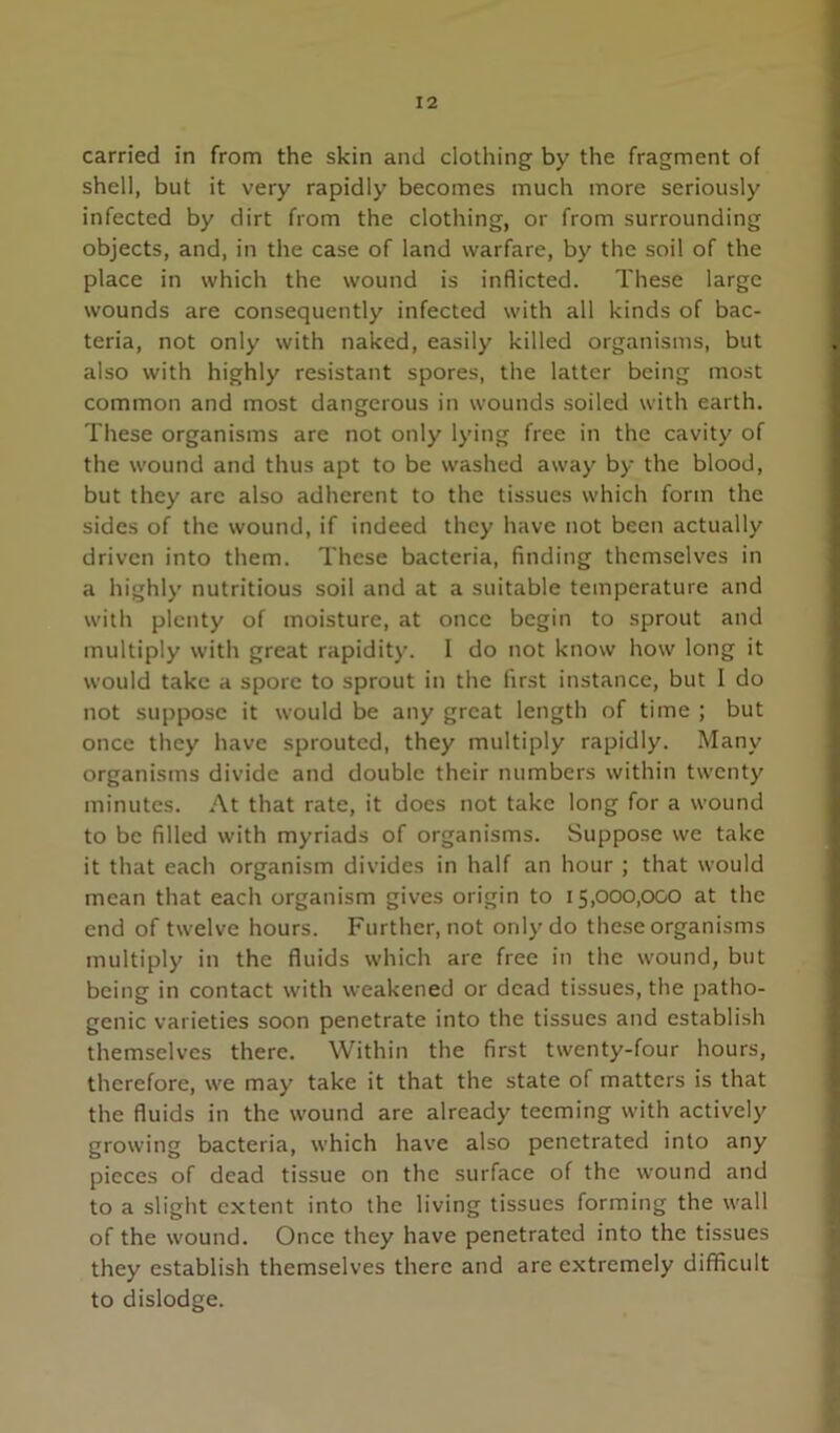 carried in from the skin and clothing by the fragment of shell, but it very rapidly becomes much more seriously infected by dirt from the clothing, or from surrounding objects, and, in the case of land warfare, by the soil of the place in which the wound is inflicted. These large wounds are consequently infected with all kinds of bac- teria, not only with naked, easily killed organisms, but also with highly resistant spores, the latter being most common and most dangerous in wounds soiled with earth. These organisms are not only lying free in the cavity of the wound and thus apt to be washed away by the blood, but they arc also adherent to the tissues which form the sides of the wound, if indeed they have not been actually driven into them. These bacteria, finding themselves in a highly nutritious soil and at a suitable temperature and with plenty of moisture, at once begin to sprout and multiply with great rapidity. 1 do not know how long it would take a spore to sprout in the first instance, but I do not suppose it would be any great length of time ; but once they have sprouted, they multiply rapidly. Many organisms divide and double their numbers within twenty minutes. At that rate, it docs not take long for a wound to be filled with myriads of organisms. Suppose we take it that each organism divides in half an hour ; that would mean that each organism gives origin to 15,000,000 at the end of twelve hours. Further, not only do these organisms multiply in the fluids which are free in the wound, but being in contact with weakened or dead tissues, the patho- genic varieties soon penetrate into the tissues and establish themselves there. Within the first twenty-four hours, therefore, we may take it that the state of matters is that the fluids in the wound are already teeming with actively growing bacteria, which have also penetrated into any pieces of dead tissue on the surface of the wound and to a slight extent into the living tissues forming the wall of the wound. Once they have penetrated into the tissues they establish themselves there and are extremely difificuit to dislodge.