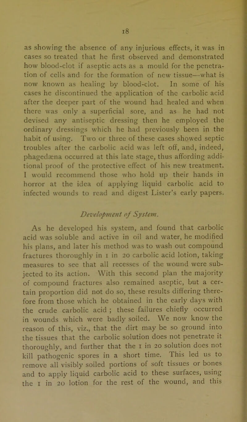 as showing the absence of any injurious effects, it was in cases so treated that he first observed and demonstrated how blood-clot if aseptic acts as a mould for the penetra- tion of cells and for the formation of new tissue—what is now known as healing by blood-clot. In some of his cases he discontinued the application of the carbolic acid after the deeper part of the wound had healed and when there was only a superficial sore, and as he had not devised any antiseptic dressing then he employed the ordinary dressings which he had previously been in the habit of using. Two or three of these cases showed septic troubles after the carbolic acid was left off, and, indeed, phagedmna occurred at this late stage, thus affording addi- tional proof of the protective effect of his new treatment. I would recommend those who hold up their hands in horror at the idea of applying liquid carbolic acid to infected wounds to read and digest Lister’s early papers. Devclopvient oj System. As he developed his system, and found that carbolic acid was soluble and active in oil and water, he modified his plans, and later his method was to wash out compound fractures thoroughly in i in 20 carbolic acid lotion, taking measures to sec that all recesses of the wound were sub- jected to its action. With this second plan the majority of compound fractures also remained aseptic, but a cer- tain proportion did not do so, these results differing there- fore from those which he obtained in the early days with the crude carbolic acid ; these failures chiefly occurred in wounds which were badly soiled. We now know the reason of this, viz., that the dirt may be so ground into the tissues that the carbolic solution does not penetrate it thoroughly, and further that the i in 20 solution does not kill pathogenic spores in a short time. This led us to remove all visibly soiled portions of soft tissues or bones and to apply liquid carbolic acid to these surfaces, using the I in 20 lotion for the rest of the wound, and this f