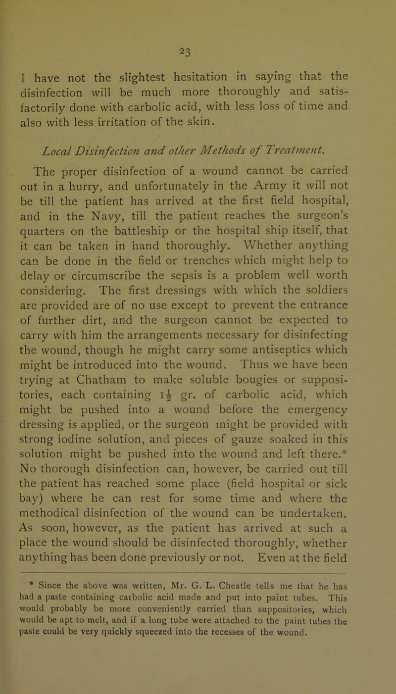 I have not the slightest hesitation in saying that the disinfection will be much more thoroughly and satis- factorily done with carbolic acid, with less loss of time and also with less irritation of the skin. Local Disinfection and other Methods of Treatment, The proper disinfection of a wound cannot be carried out in a hurry, and unfortunately in the Army it will not be till the patient has arrived at the first field hospital, and in the Navy, till the patient reaches the surgeon’s quarters on the battleship or the hospital ship itself, that it can be taken in hand thoroughly. Whether anything can be done in the field or trenches which might help to delay or circumscribe the sepsis is a problem well worth considering. The first dressings with which the soldiers arc provided are of no use except to prevent the entrance of further dirt, and the surgeon cannot be expected to carry with him the arrangements necessary for disinfecting the wound, though he might carry some antiseptics which might be introduced into the wound. Thus we have been trying at Chatham to make soluble bougies or supposi- tories, each containing gr. of carbolic acid, which might be pushed into a wound before the emergency dressing is applied, or the surgeon might be provided with strong iodine solution, and pieces of gauze soaked in this solution might be pushed into the wound and left there.* No thorough disinfection can, however, be carried out till the patient has reached some place (field hospital or sick bay) where he can rest for some time and where the methodical disinfection of the wound can be undertaken. As soon, however, as the patient has arrived at such a place the wound should be disinfected thoroughly, whether anything has been done previously or not. Even at the field * Since the above was written, Mr. G. L. Cheatle tells me that he has had a paste containing carbolic acid made and put into paint lubes. This would probably be more conveniently carried than suppositories, which would be apt to melt, and if a long tube were attached to the paint lubes the paste could be very quickly squeezed into the recesses of the wound.