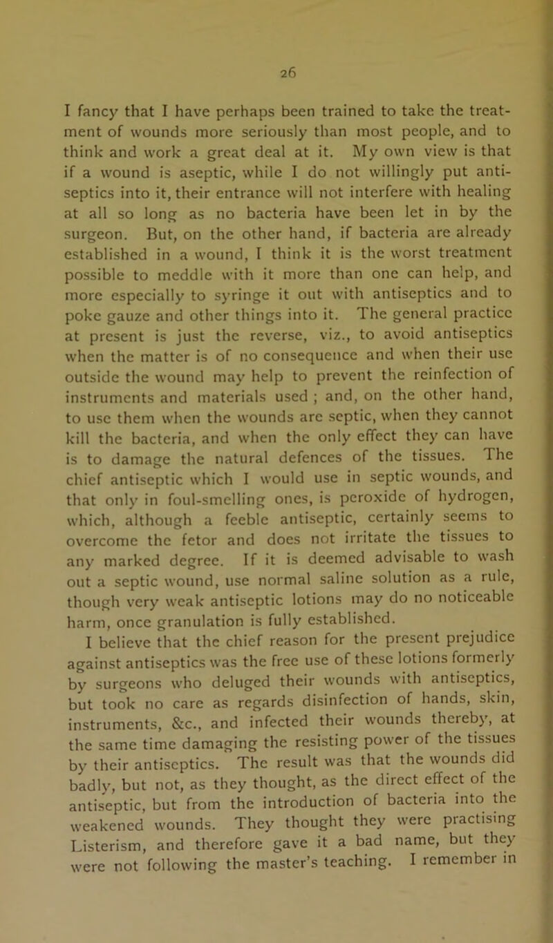 I fancy that I have perhaps been trained to take the treat- ment of wounds more seriously than most people, and to think and work a great deal at it. My own view is that if a wound is aseptic, while I do not willingly put anti- septics into it, their entrance will not interfere with healing at all so long as no bacteria have been let in by the surgeon. But, on the other hand, if bacteria are already established in a wound, I think it is the worst treatment possible to meddle with it more than one can help, and more especially to syringe it out with antiseptics and to poke gauze and other things into it. The general practice at present is just the reverse, viz., to avoid antiseptics when the matter is of no consequence and when their use outside the wound may help to prevent the reinfection of instruments and materials used ; and, on the other hand, to use them when the wounds are septic, when they cannot kill the bacteria, and when the only effect they can have is to damage the natural defences of the tissues. The chief antiseptic which I would use in septic wounds, and that only in foul-smelling ones, is peroxide of hydrogen, which, although a feeble antiseptic, certainly seems to overcome the fetor and does not irritate the tissues to any marked degree. If it is deemed advisable to wash out a septic wound, use normal saline solution as a rule, though very weak antiseptic lotions may do no noticeable harm, once granulation is fully established. I believe that the chief reason for the present prejudice against antiseptics was the free use of these lotions formerly by surgeons who deluged their wounds with antiseptics, but took no care as regards disinfection of hands, skin, instruments, &c., and infected their wounds thereby, at the same time damaging the resisting power of the tissues by their antiseptics. The result was that the wounds did badly, but not, as they thought, as the direct effect of the antiseptic, but from the introduction of bacteria into the weakened wounds. They thought they were practising Listerism, and therefore gave it a bad name, but they were not following the master’s teaching. I remember in I i