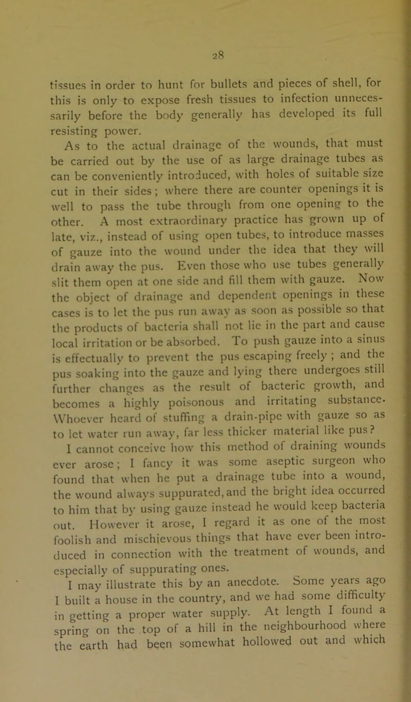 tissues in order to hunt for bullets and pieces of shell, for this is only to expose fresh tissues to infection unneces- sarily before the body generally has developed its full resisting power. As to the actual drainage of the wounds, that must be carried out by the use of as large drainage tubes as can be conveniently introduced, with holes of suitable size cut in their sides; where there are counter openings it is well to pass the tube through from one opening to the other. A most extraordinary practice has grown up of late, viz., instead of using open tubes, to introduce masses of gauze into the wound under the idea that they will drain away the pus. Kven those who use tubes generally slit them open at one side and fill them with gauze. Now the object of drainage and dependent openings in these cases is to let the pus run away as soon as possible so that the products of bacteria shall not lie in the part and cause local irritation or be absorbed. To push gauze into a sinus is effectually to prevent the pus escaping freely ; and the pus soaking into the gauze and lying there undergoes still further changes as the result of bacteric growth, and becomes a highly poisonous and irritating substance. Whoever heard of stuffing a drain-pipe with gauze so as to let water run away, far less thicker material like pus? 1 cannot conceive how this method of draining wounds ever arose; I fancy it was some aseptic surgeon who found that when he put a drainage tube into a wound, the wound always suppurated,and the bright idea occurred to him that by using gauze instead he would keep bacteria out. However it arose, I regard it as one of the most foolish and mischievous things that have ever been intro- duced in connection with the treatment of wounds, and especially of suppurating ones. I may illustrate this by an anecdote. Some years ago I built a house in the country, and we had some difficulty in getting a proper water supply. At length I found a spring on the top of a hill in the neighbourhood where the earth had been somewhat hollowed out and which