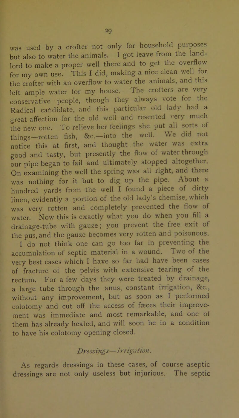 was used by a crofter not only for household purposes but also to water the animals. I got leave from the land- lord to make a proper well there and to get the overflow for my own use. This I did, making a nice clean well for the crofter with an overflow to water the animals, and this left ample water for my house. The crofters are very conservative people, though they always vote for the Radical cahdidate, and this particular old lady had a great affection for the old well and resented very much the new one. To relieve her feelings she put all sorts of things—rotten fish, &c.—into the well. We did not notice this at first, and thought the water was extra good and tasty, but presently the flow of water through our pipe began to fail and ultimately stopped altogether. On examining the well the spring was all right, and there was nothing for it but to dig up the pipe. About a hundred yards from the well I found a piece of dirty linen, evidently a portion of the old lady s chemise, which was very rotten and completely prevented the flow of water. Now this is exactly what you do when you fill a drainage-tube with gauze; you prevent the free exit of the pus, and the gauze becomes very rotten and poisonous. I do not think one can go too far in preventing the accumulation of septic material in a wound. Two of the very best cases which I have so far had have been cases of fracture of the pelvis with extensive tearing of the rectum. For a few days they were treated by drainage, a large tube through the anus, constant irrigation, &c., without any improvement, but as soon as I performed colotomy and cut off the access of faeces their improve- ment was immediate and most remarkable, and one of them has already healed, and will soon be in a condition to have his colotomy opening closed. Dressings—1 rrigation. As regards dressings in these cases, of course aseptic dressings are not only useless but injurious. The septic