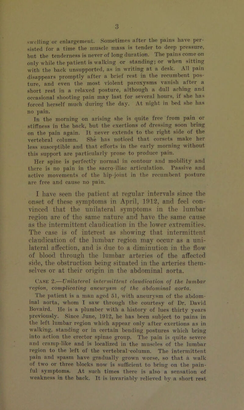 swelling or enlargement. Sometimes after the pains have per- sisted for a time the muscle mass is tender to deep pressure, but the tenderness is never of long duration. The pains come on only while the patient is walking or standing; or when sitting with the back unsupported, as in writing at a desk. All pain disappears promptly after a brief rest in the recumbent pos- ture, and even the most violent paroxysms vanish after a short rest in a relaxed posture, although a dull aching and occasional shooting pain may last for several hours, if she lias forced herself much during the day. At night in bed she has no pain. In the morning on arising she is quite free from pain or stiffness in the back, but the exertions of dressing soon bring on the pain again. It never extends to the right side of the vertebral column. She has noticed that corsets make her less susceptible and that efforts in the early morning without this support are particularly prone to produce pain. Her spine is perfectly normal in contour and mobility and there is no pain in the sacro iliac articulation. Passive and active movements of the hip-joint in the recumbent posture are free and cause no pain. I have seen the patient at regular intervals since the onset of these symptoms in April, 1912, and feel con- vinced that the unilateral symptoms in the lumbar region are of the same nature and have the same cause as the intermittent claudication in the lower extremities. The case is of interest as showing that intermittent claudication of the lumbar region may occur as a uni- lateral affection, and is due to a diminution in the flow of blood through the lumbar arteries of the affected side, the obstruction being situated in the arteries them- selves or at their origin in the abdominal aorta. Case 2.—Unilateral intermittent claudication of the lumbar region, complicating aneurysm of the abdominal aorta. The patient is a man aged 51, with aneurysm of the abdom- inal aorta, whom I saw through the courtesy of Dr. David Bovaird. He is a plumber with a history of lues thirty years previously. Since June, 1912, he has been subject to pains in the left lumbar region which appear only after exertions as in walking, standing or in certain bending postures which bring into action the erector spinae group. The pain is quite severe and cramp-like and is localized in the muscles of the lumbar region to the left of the vertebral-column. The intermittent pain and spasm have gradually grown worse, so that a walk of two or three blocks now is sufficient to bring on the pain- ful symptoms. At such times there is also a sensation of weakness in the back. It is invariably relieved by a short rest