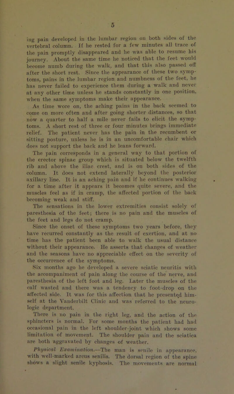 ing pain developed in the lumbar region on both sides of the vertebral column. If he rested for a few minutes all trace of the pain promptly disappeared and he was able to resume his journey. About the same time he noticed that the feet would become numb during the walk, and that this also passed oil after the short rest. Since the appearance of these two symp- toms, pains in the lumbar region and numbness of the feet, he has never failed to experience them during a walk and never at any other time unless he stands constantly in one position, when the same symptoms make their appearance. As time wore on, the aching pains in the back seemed to come on more often and after going shorter distances, so that now a quarter to half a mile never fails to elicit the symp- toms. A short rest of three or four minutes brings immediate relief. The patient never has the pain in the recumbent or sitting posture, unless he is in an uncomfortable chair which does not support the back and he leans forward. The pain corresponds in a general way to that portion of the erector spinae group which is situated below the twelfth rib and above the iliac crest, and is on both sides of the column. It does not extend laterally beyond the posterior axillary line. It is an aching pain and if he continues walking for a time after it appears it becomes quite severe, and the muscles feel as if in cramp, the affected portion of the back becoming weak and stiff. The sensations in the lower extremities consist solely of paresthesia of the feet; there is no pain and the muscles of the feet and legs do not cramp. Since the onset of these symptoms two years before, they have recurred constantly as the result of exertion, and at no time has the patient been able to walk the usual distance without their appearance. He asserts that changes of weather and the seasons have no appreciable effect on the severity of the occurrence of the symptoms. Six months ago he developed a severe sciatic neuritis with the accompaniment of pain along the course of the nerve, and paresthesia of the left foot and leg. Later the muscles of the calf wasted and there was a tendency to foot-drop on the affected side. It was for this affection that he presented him- self at the Vanderbilt Clinic and was referred to the neuro- logic department. There is no pain in the right leg, and the action of the sphincters is normal. For some months the patient had had occasional pain in the left shoulder-joint which shows some limitation of movement. The shoulder pain and the sciatica are both aggravated by changes of weather. Physical Examination.—The man is senile in appearance, with well-marked arcus senilis. The dorsal region of the spine shows a slight senile kyphosis. The movements are normal