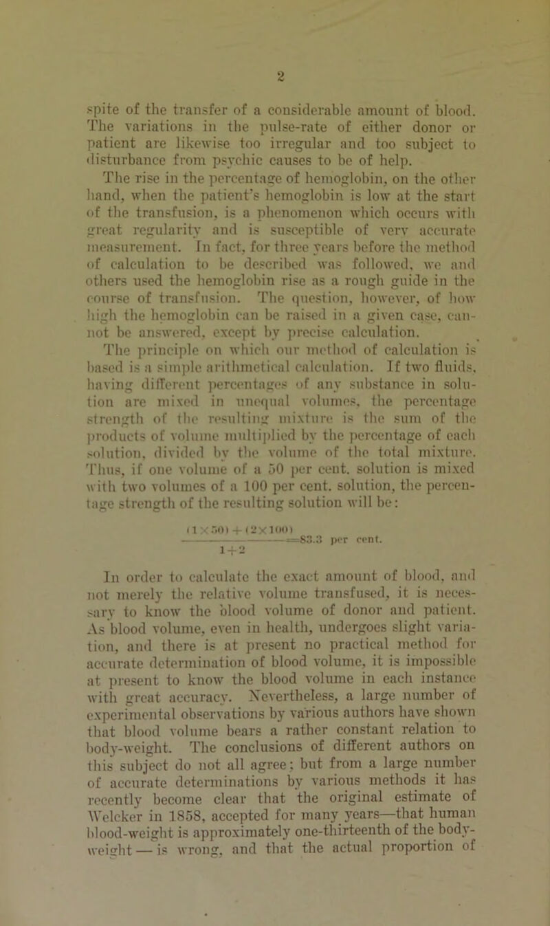 .«pite of the transfer of a considerable amount of blood. The variations in the pnlse-rate of either donor or patient are likewise too irregular and too subject to ilisturbance from psycliic causes to be of help. The rise in the percentace of hemoglobin, on the other band, when the patient’s hemoglobin is low at the start of the transfusion, is a phenomenon which occurs with great regularity and is susceptible of very accurate measurement. In fact, for three years before the method of calculation to be described was followed, wo and others used the hemoglobin rise as a rough guide in the course of transfusion. The question, however, of how liigh the hemoglobin can be raised in a given case, can- not be answered, except by ])recise calculation. The principle on which our method of calculation is based is a sini))lc arithmetical calcnlation. If two fluids, liaving dilTerent percentages of any substance in solu- tion are mixed in unequal volnines. the percentage strength of the resulting mixture is the sum of the products of volume multiplied by the j)crcentage of each solution, divided by the volume of the total mixture, 'riiiis, if one volume of a jO per cent, solution is mi.xed witli two volumes of a 100 per cent, solution, the percen- tage strength of the resulting solution uill be; (1 X-'>0» -I- (2X10(0 — =83.a JXT cent. l-f-2 In order to calculate the exact amount of blood, and not merely the relative volume transfused, it is neces- sary to know the blood volume of donor and patient. As blood volume, even in health, undergoes slight varia- tion, and there is at present no practical method for accurate determination of blood volume, it is impossible at present to know the blood volume in each instance with great accuracy. Nevertheless, a large number of experimental observations by various authors have shown that blood volume bears a rather constant relation to body-weight. The conclusions of different authors on this subject do not all agree; but from a large number of accurate determinations by various methods it has recently become clear that the original estimate of Wclcker in 1858, accepted for manv years—that human blood-weight is approximately one-thirteenth of the body- weislit — is wrong, and that the actual proportion of