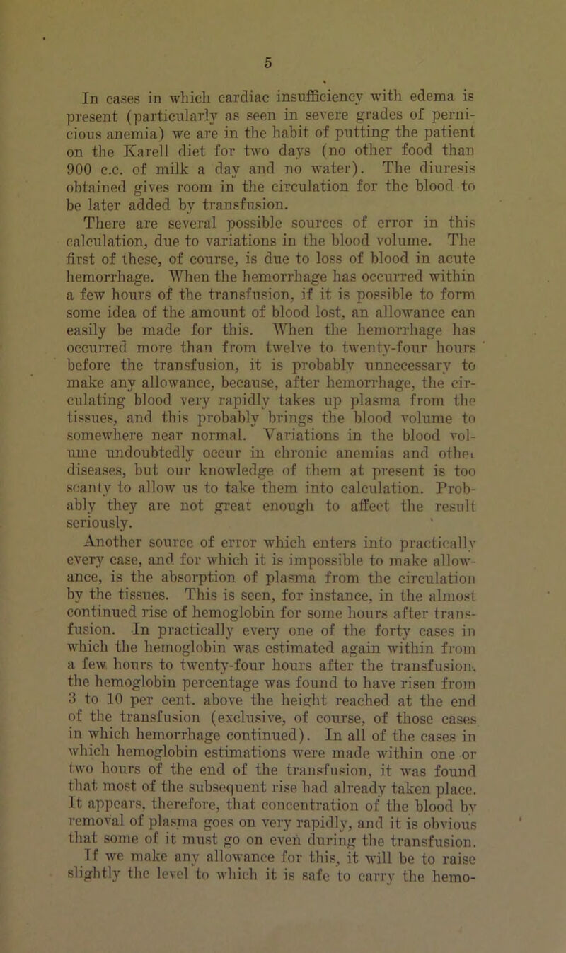 In cases in which cardiac insnflSciency witii edema is present (particularly as seen in severe grades of perni- cious anemia) we are in the hahit of putting the patient on the Karell diet for two days (no other food than 900 c.c. of milk a day and no water). The diuresis obtained gives room in the circulation for the blood to be later added by transfusion. There are several possible sources of error in this calculation, due to variations in the blood volume. The first of these, of course, is due to loss of blood in acute hemorrhage. When the hemorrhage has occurred within a few hours of the transfusion, if it is possible to form .some idea of the amoiint of blood lost, an allowance can easily be made for this. W”hen the hemorrhage has occurred more than from twelve to twenty-four hours before the transfusion, it is probably unnecessary to make any allowance, because, after hemorrhage, the cir- culating blood very rapidly takes up plasma from the tissues, and this probably brings the blood volume to .somewhere near normal. Variations in the blood vol- ume undoubtedly occur in chronic anemias and othei diseases, but our knowledge of them at present is too scanty to allow us to take them into calculation. Prob- ably they are not gi’eat enough to affect the result seriously. Another source of error which enters into practically every case, and for which it is impossible to make allow- ance, is the absorption of plasma from the circulation by the tissues. This is seen, for instance, in the almost continued rise of hemoglobin for some hours after trans- fusion. In practically every one of the forty cases in which the hemoglobin was estimated again within from a few hours to twenty-four hours after the transfusion, the hemoglobin percentage was found to have risen from 3 to 10 per cent, above the height reached at the end of the transfusion (exclusive, of course, of those cases in which hemorrhage continued). In all of the cases in which hemoglobin estimations were made within one or two hours of the end of the transfusion, it was found that most of the subsequent rise had already taken place. It appears, therefore, that concentration of the blood by removal of plasma goes on very rapidly, and it is obvioiis that some of it must go on even during the transfusion. If we make any allowance for this, it will be to raise slightly the level to Avhich it is safe to carry the hemo-