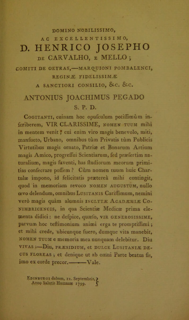 domino nobilissimo, AC EXCELLENTISSIMO, D. HENRICO JOSEPHO DE CARVALHO, E MELLO ; COMITI DE OEYRAS, MARQUIONI POMBALENCI, REGINJE FIDELISSIMA A SANCTIORI CONSILIO, &-C. &C. ANTONIUS JOACHIMUS PEGADO S. P. D. Cogitanti, cuinam hoc opufculum potifBmum in- fcriberem, VIR CLARISSIME, nomen tuum mihi in mentem venit jf cui enim viro magis benevolo, miti, manfueto. Urbano, omnibus tum Privatis tum Publicis Virtutibus magis ornato, Patrite et Bonarum Artium magis Amico, progreffui Scientiarum, fed praefertim na- turalium, magis faventi, has ftudiorum meorum primi- tias confecrare poflem ? Cum nomen tuum huic Char- tulae impono, id felicitatis praeterea mihi contingit, quod in memoriam revoco nomen augustum, nullo cevo delendum, omnibus Lusitanis Cariffimum, nemini vero magis quam alumnis inclyta; Acadamia Co- NIMBRICENCIS, in qua Scientiae Medicae prima ele- menta didici; ne defpice, quaefo, vir generosissime, parvum hoc teftimonium animi erga te promptiffimi; et mihi crede, ubicunque fuero, dumque vita manebit, NOMEN tuum e memoria mea nunquam delebitur. Diu VIVAS ,;—Diu, PRAISIDIUM, et DULCE LuSlTANIA DE- CUS FLOREAS •, et denique ut ab omni Parte beatus fis, imo ex corde precor.' -—Vale. Edinbukgi dabam, 12. Septembris, Anng Salutis Humana; 1799.