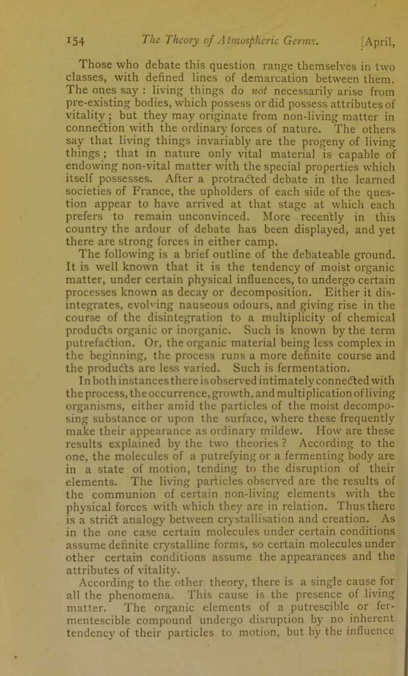 Those who debate this question range themselves in two classes, with defined lines of demarcation between them. The ones say : living things do not necessarily arise from pre-existing bodies, which possess or did possess attributes of vitality ; but they may originate from non-living matter in connection with the ordinary forces of nature. The others say that living things invariably are the progeny of living things ; that in nature only vital material is capable of endowing non-vital matter with the special properties which itself possesses. After a protracted debate in the learned societies of France, the upholders of each side of the ques- tion appear to have arrived at that stage at which each prefers to remain unconvinced. More recently in this country the ardour of debate has been displayed, and yet there are strong forces in either camp. The following is a brief outline of the debateable ground. It is well known that it is the tendency of moist organic matter, under certain physical influences, to undergo certain processes known as decay or decomposition. Either it dis- integrates, evolving nauseous odours, and giving rise in the course of the disintegration to a multiplicity of chemical products organic or inorganic. Such is known by the term putrefaction. Or, the organic material being less complex in the beginning, the process runs a more definite course and the products are less varied. Such is fermentation. In both instances there is observed intimately connected with the process, the occurrence, growth, and multiplication of living organisms, either amid the particles of the moist decompo- sing substance or upon the surface, where these frequently make their appearance as ordinary mildew. How are these results explained by the two theories ? According to the one, the molecules of a putrefying or a fermenting body are in a state of motion, tending to the disruption of their elements. The living particles observed are the results of the communion of certain non-living elements with the physical forces with which they are in relation. Thus there is a stridt analogy between crystallisation and creation. As in the one case certain molecules under certain conditions assume definite crystalline forms, so certain molecules under other certain conditions assume the appearances and the attributes of vitality. According to the other theory, there is a single cause for all the phenomena. This cause is the presence of living matter. The organic elements of a putrescible or fer- mentescible compound undergo disruption by no inherent tendency of their particles to motion, but by the influence