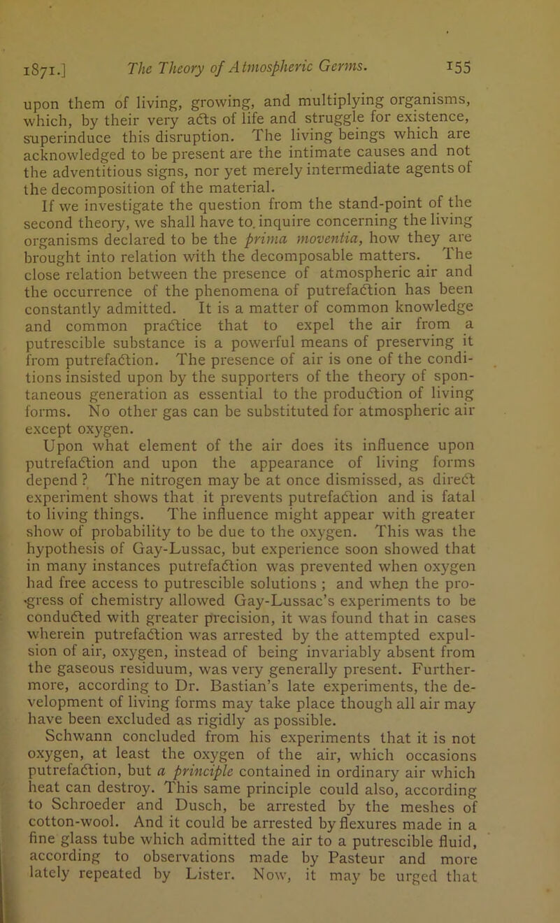 upon them of living, growing, and multiplying organisms, which, by their very aCts of life and struggle for existence, superinduce this disruption. The living beings which aie acknowledged to be present are the intimate causes and not the adventitious signs, nor yet merely intermediate agents of the decomposition of the material. If we investigate the question from the stand-point of the second theory, we shall have to. inquire concerning the living organisms declared to be the prima moventia, how they are brought into relation with the decomposable matters. The close relation between the presence of atmospheric air and the occurrence of the phenomena of putrefaction has been constantly admitted. It is a matter of common knowledge and common practice that to expel the air from a putrescible substance is a powerful means of preserving it from putrefadtion. The presence of air is one of the condi- tions insisted upon by the supporters of the theory of spon- taneous generation as essential to the production of living forms. No other gas can be substituted for atmospheric air except oxygen. Upon what element of the air does its influence upon putrefaction and upon the appearance of living forms depend ? The nitrogen may be at once dismissed, as direCt experiment shows that it prevents putrefaction and is fatal to living things. The influence might appear with greater show of probability to be due to the oxygen. This was the hypothesis of Gay-Lussac, but experience soon showed that in many instances putrefaction was prevented when oxygen had free access to putrescible solutions ; and when the pro- gress of chemistry allowed Gay-Lussac’s experiments to be conducted with greater precision, it was found that in cases wherein putrefaction was arrested by the attempted expul- sion of air, oxygen, instead of being invariably absent from the gaseous residuum, was very generally present. Further- more, according to Dr. Bastian’s late experiments, the de- velopment of living forms may take place though all air may have been excluded as rigidly as possible. Schwann concluded from his experiments that it is not oxygen, at least the oxygen of the air, which occasions putrefaction, but a principle contained in ordinary air which heat can destroy. This same principle could also, according to Schroeder and Dusch, be arrested by the meshes of cotton-wool. And it could be arrested by flexures made in a fine glass tube which admitted the air to a putrescible fluid, according to observations made by Pasteur and more