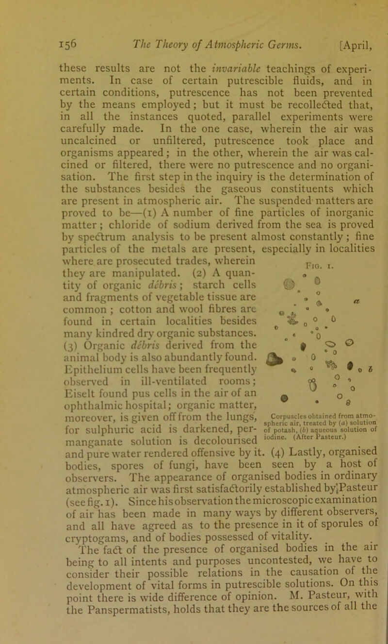 9 Fio. 1. 0 0 these results are not the invariable teachings of experi- ments. In case of certain putrescible fluids, and in certain conditions, putrescence has not been prevented by the means employed; but it must be recollefted that, in all the instances quoted, parallel experiments were carefully made. In the one case, wherein the air was uncalcined or unfiltered, putrescence took place and organisms appeared ; in the other, wherein the air was cal- cined or filtered, there were no putrescence and no organi- sation. The first step in the inquiry is the determination of the substances besides the gaseous constituents which are present in atmospheric air. The suspended-matters are proved to be—(1) A number of fine particles of inorganic matter; chloride of sodium derived from the sea is proved by spedbrum analysis to be present almost constantly ; fine particles of the metals are present, especially in localities where are prosecuted trades, wherein they are manipulated. (2) A quan- tity of organic debris; starch cells and fragments of vegetable tissue are common ; cotton and wool fibres are found in certain localities besides many kindred dry organic substances. (3) Organic debris derived from the animal body is also abundantly found. Epithelium cells have been frequently observed in ill-ventilated rooms; Eiselt found pus cells in the air of an ophthalmic hospital; organic matter, moreover, is given off from the lungs, .. . 0 . . ■ j < 1 spncnc air, ucaicu uy \u/ ouWuum for sulphuric acid is darkened, per- of potash, aqueous solution of manganate solution is decolourised ,od,ne- (After 1>astcur-> and pure water rendered offensive by it. (4) Lastly, organised bodies, spores of fungi, have been seen by a host of observers. The appearance of organised bodies in ordinary atmospheric air was first satisfactorily established by)Pasteur (see fig. 1). Since his observation the microscopic examination of air has been made in many ways by different observers, and all have agreed as to the presence in it of sporules of cryptogams, and of bodies possessed of vitality. The fad of the presence of organised bodies in the air being to all intents and purposes uncontested, we have to consider their possible relations in the causation of the development of vital forms in putrescible solutions. On this point there is wide difference of opinion. M. Pasteur, with the Panspermatists, holds that they are the sources of all the o • 0 o i Corpuscles obtained from atmo- spheric air, treated by (fl) solution