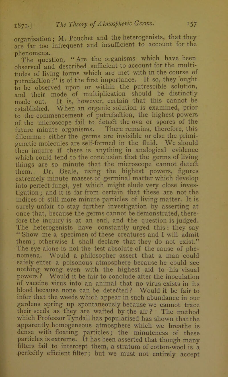 organisation; M. Pouchet and the heterogenists, that they are far too infrequent and insufficient to account for the phenomena. The question, “ Are the organisms which have been observed and described sufficient to account for the multi- tudes of living forms which are met with in the course of putrefaction ?” is of the first importance. If so, they ought to be observed upon or within the putrescible solution, and their mode of multiplication should be distinctly made out. It is, however, certain that this cannot be established. When an organic solution is examined, prior to the commencement of putrefaction, the highest powers of the microscope fail to deteCt the ova or spores of the future minute organisms. There remains, therefore, this dilemma : either the germs are invisible or else the primi- genetic molecules are self-formed in the fluid. We should then inquire if there is anything in analogical evidence which could tend to the conclusion that the germs of living things are so minute that the microscope cannot deteCt them. Dr. Beale, using the highest powers, figures extremely minute masses of germinal matter which develop into perfect fungi, yet which might elude very close inves- tigation ; and it is far from certain that these are not the indices of still more minute particles of living matter. It is surely unfair to stay further investigation by asserting at once that, because the germs cannot be demonstrated, there- fore the inquiry is at an end, and the question is judged. The heterogenists have constantly urged this : they say “ Show me a specimen of these creatures and I will admit them ; otherwise I shall declare that they do not exist.” The eye alone is not the test absolute of the cause of phe- nomena. Would a philosopher assert that a man could safely enter a poisonous atmosphere because he could see nothing wrong even with the highest aid to his visual powers ? Would it be fair to conclude after the inoculation of vaccine virus into an animal that no virus exists in its blood because none can be detected ? Would it be fair to infer that the weeds which appear in such abundance in our gardens spring up spontaneously because we cannot trace their seeds as they are wafted by the air ? The method which Professor Tyndall has popularised has shown that the apparently homogeneous atmosphere which we breathe is dense with floating particles; the minuteness of these particles is extreme. It has been asserted that though many filters fail to intercept them, a stratum of cotton-wool is a perfectly efficient filter; but we must not entirely accept