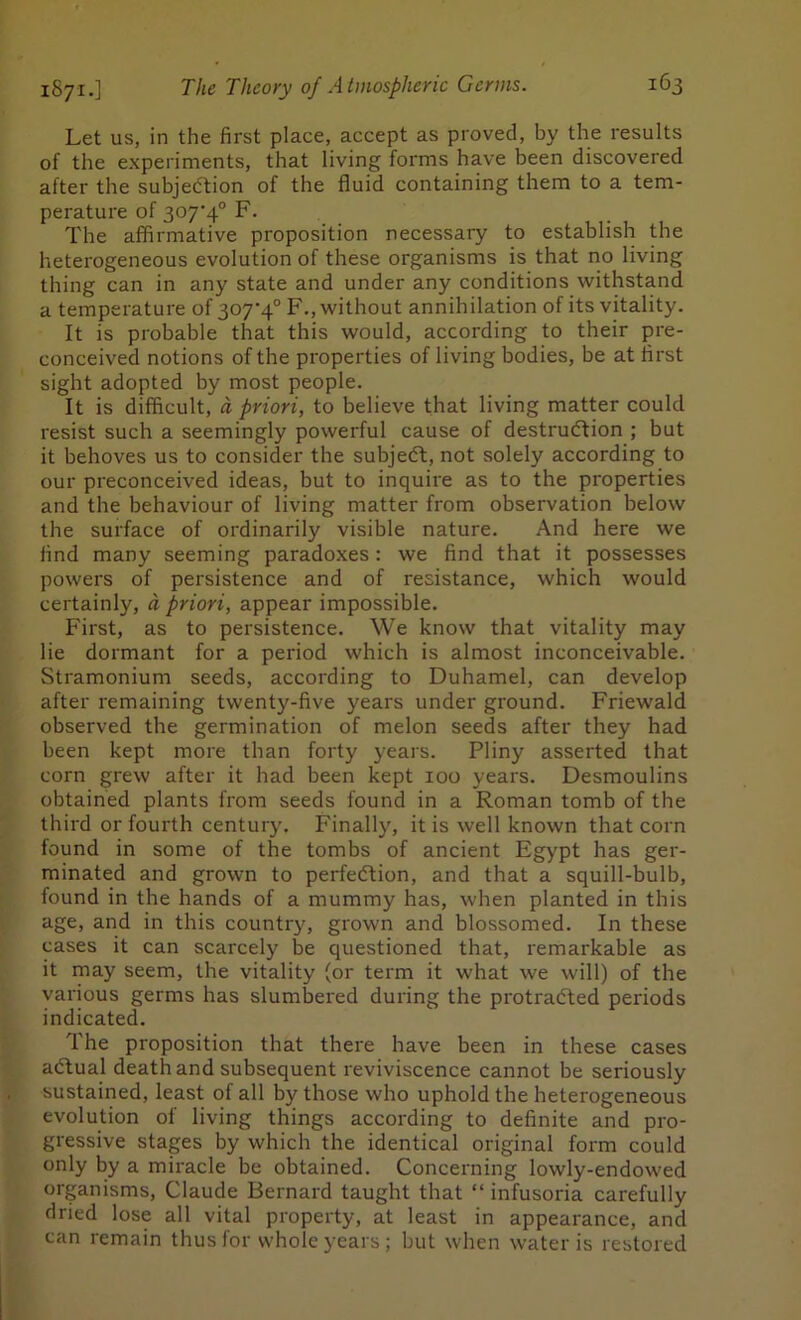 Let us, in the first place, accept as proved, by the results of the experiments, that living forms have been discovered after the subjection of the fluid containing them to a tem- perature of 307'4° F. The affirmative proposition necessary to establish the heterogeneous evolution of these organisms is that no living thing can in any state and under any conditions withstand a temperature of ^°7'4° without annihilation of its vitality. It is probable that this would, according to their pre- conceived notions of the properties of living bodies, be at first sight adopted by most people. It is difficult, a priori, to believe that living matter could resist such a seemingly powerful cause of destruction ; but it behoves us to consider the subject, not solely according to our preconceived ideas, but to inquire as to the properties and the behaviour of living matter from observation below the surface of ordinarily visible nature. And here we find many seeming paradoxes: we find that it possesses powers of persistence and of resistance, which would certainly, a priori, appear impossible. First, as to persistence. We know that vitality may lie dormant for a period which is almost inconceivable. Stramonium seeds, according to Duhamel, can develop after remaining twenty-five years under ground. Friewald observed the germination of melon seeds after they had been kept more than forty years. Pliny asserted that corn grew after it had been kept 100 years. Desmoulins obtained plants from seeds found in a Roman tomb of the third or fourth century. Finally, it is well known that corn found in some of the tombs of ancient Egypt has ger- minated and grown to perfection, and that a squill-bulb, found in the hands of a mummy has, when planted in this age, and in this country, grown and blossomed. In these cases it can scarcely be questioned that, remarkable as it may seem, the vitality (or term it what we will) of the various germs has slumbered during the protracted periods indicated. The proposition that there have been in these cases aCtual death and subsequent reviviscence cannot be seriously sustained, least of all by those who uphold the heterogeneous evolution of living things according to definite and pro- gressive stages by which the identical original form could only by a miracle be obtained. Concerning lowly-endowed organisms, Claude Bernard taught that “ infusoria carefully dried lose all vital property, at least in appearance, and can remain thus for whole years; but when water is restored