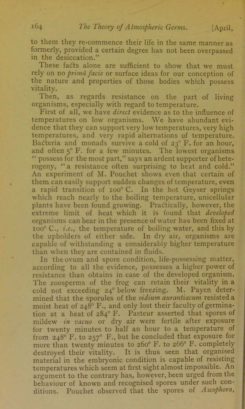 to them they re-commence their life in the same manner as formerly, provided a certain degree has not been overpassed in the desiccation.” These fadts alone are sufficient to show that we must rely on no prima facie or surface ideas for our conception of the nature and properties of those bodies which possess vitality. Then, as regards resistance on the part of living organisms, especially with regard to temperature. First of all, we have direct evidence as to the influence of temperatures on low organisms. We have abundant evi- dence that they can support very low temperatures, very high temperatures, and very rapid alternations of temperature. Badteria and monads survive a cold of 23° F. for an hour, and often 50 F. for a few minutes. The lowest organisms “ possess for the most part,” says an ardent supporter ofhete- rogeny, “ a resistance often surprising to heat and cold.” An experiment of M. Pouchet shows even that certain of them can easily support sudden changes of temperature, even a rapid transition of ioo° C. In the hot Geyser springs which reach nearly to the boiling temperature, unicellular plants have been found growing. Pradtically, however, the extreme limit of heat which it is found that developed organisms can bear in the presence of water has been fixed at ioo° C., i.e., the temperature of boiling water, and this by the upholders of either side. In dry air, organisms are capable of withstanding a considerably higher temperature than when they are contained in fluids. In the ovum and spore condition, life-possessing matter, according to all the evidence, possesses a higher power of resistance than obtains in case of the developed organism. The zoosperms of the frog can retain their vitality in a cold not exceeding 240 below freezing. M. Payen deter- mined that the sporules of the oidium aurantiacum resisted a moist heat of 248° F., and only lost their faculty of germina- tion at a heat of 284° F. Pasteur asserted that spores of mildew in vacuo or dry air were fertile after exposure for twenty minutes to half an hour to a temperature of from 248° F. to 2570 F., but he concluded that exposure for more than twenty minutes to 260° F. to 266° F. completely destroyed their vitality. It is thus seen that organised material in the embryonic condition is capable of resisting temperatures which seem at first sight almost impossible. An argument to the contrary has, however, been urged from the behaviour of known and recognised spores under such con- ditions. Pouchet observed that the spores of Ascophora,