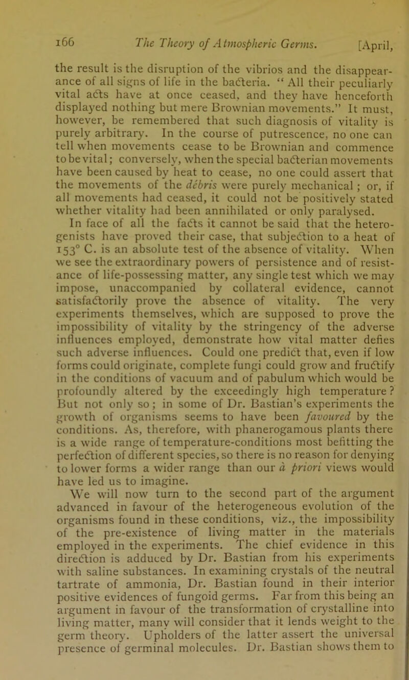 the result is the disruption of the vibrios and the disappear- ance of all signs of life in the bacteria. “ All their peculiarly vital aCts have at once ceased, and they have henceforth displayed nothing but mere Brownian movements.” It must, however, be remembered that such diagnosis of vitality is purely arbitrary. In the course of putrescence, no one can tell when movements cease to be Brownian and commence to be vital; conversely, when the special baCterian movements have been caused by heat to cease, no one could assert that the movements of the debris were purely mechanical ; or, if all movements had ceased, it could not be positively stated whether vitality had been annihilated or only paralysed. In face of all the fadts it cannot be said that the hetero- genists have proved their case, that subjection to a heat of 153° C. is an absolute test of the absence of vitality. When we see the extraordinary powers of persistence and of resist- ance of life-possessing matter, any single test which we may impose, unaccompanied by collateral evidence, cannot satisfactorily prove the absence of vitality. The very experiments themselves, which are supposed to prove the impossibility of vitality by the stringency of the adverse influences employed, demonstrate how vital matter defies such adverse influences. Could one predict that, even if low forms could originate, complete fungi could grow and fruCtify in the conditions of vacuum and of pabulum which would be profoundly altered by the exceedingly high temperature ? But not only so; in some of Dr. Bastian’s experiments the growth of organisms seems to have been favoured by the conditions. As, therefore, with phanerogamous plants there is a wide range of temperature-conditions most befitting the perfection of different species, so there is no reason for denying to lower forms a wider range than our d priori views would have led us to imagine. We will now turn to the second part of the argument advanced in favour of the heterogeneous evolution of the organisms found in these conditions, viz., the impossibility of the pre-existence of living matter in the materials employed in the experiments. The chief evidence in this direction is adduced by Dr. Bastian from his experiments with saline substances. In examining crystals of the neutral tartrate of ammonia, Dr. Bastian found in their interior positive evidences of fungoid germs. Far from this being an argument in favour of the transformation of crystalline into living matter, many will consider that it lends weight to the germ theory. Upholders of the latter assert the universal presence of germinal molecules. Dr. Bastian shows them to