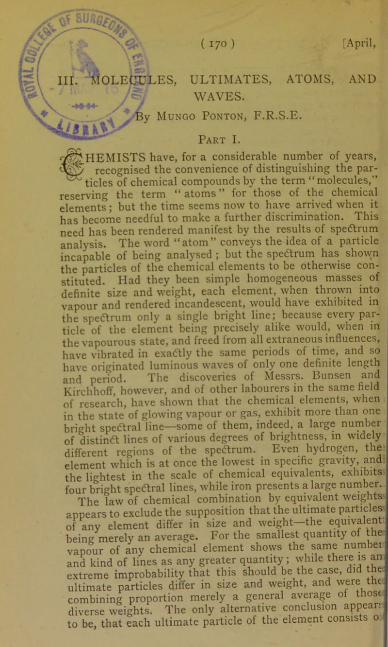 hi. Molecules, ultimates, atoms, and WAVES. -**■**- / / ^ By Mungo Ponton, F.R.S.E. Part I. «2^HEMISTS have, for a considerable number of years, ^7 recognised the convenience of distinguishing the par- ^ tides of chemical compounds by the term “molecules,” reserving the term “ atoms ” for those of the chemical elements; but the time seems now to have arrived when it has become needful to make a further discrimination. This need has been rendered manifest by the results of spedrum analysis. The word “atom” conveys the idea of a particle incapable of being analysed ; but the spedrum has shown the particles of the chemical elements to be otherwise con- stituted. Had they been simple homogeneous masses of definite size and weight, each element, when thrown into vapour and rendered incandescent, would have exhibited in the spedrum only a single bright line; because every par- ticle of the element being precisely alike would, when in the vapourous state, and freed from all extraneous influences, have vibrated in exadly the same periods of time, and so have originated luminous waves of only one definite length and period. The discoveries of Messrs. Bunsen and Kirchhoff, however, and of other labourers in the same field of research, have shown that the chemical elements, when in the state of glowing vapour or gas, exhibit more than one bright spedral line—some of them, indeed, a large number of distind lines of various degrees of brightness, in widely different regions of the spedrum. Even hydrogen, the UlllClCiiL •, j element which is at once the lowest in specific gravity, and the lightest in the scale of chemical equivalents, exhibits four bright spedral lines, while iron presents a large number. The law of chemical combination by equivalent weights appears to exclude the supposition that the ultimate particles of any element differ in size and weight—the equivalent being merely an average. For the smallest quantity of the vapour of any chemical element shows the same numbei and kind of lines as any greater quantity; while there is an extreme improbability that this should be the case, did he ultimate particles differ in size and weight, and were the combining proportion merely a general average ot those diverse weights. The only alternative conclusion appear: to be, that each ultimate particle of the element consists o