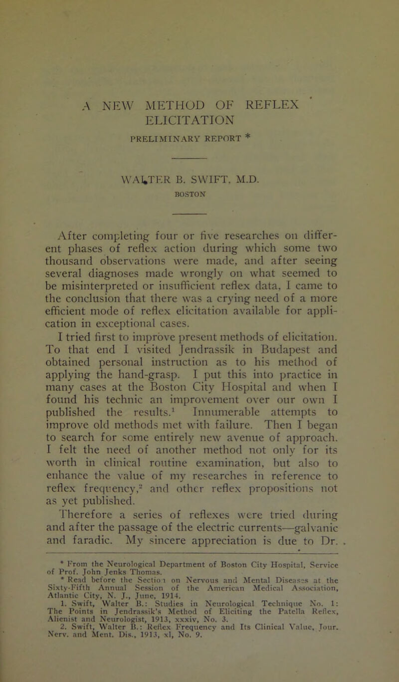 ELICITATION PRELIMINARY REPORT * WALTER B. SWIFT. M.D. BOSTON After completing four or five researches on differ- ent phases of reflex action during which some two thousand observations were made, and after seeing several diagnoses made wrongly on what seemed to be misinterpreted or insufficient reflex data, I came to the conclusion that there was a crying need of a more efficient mode of reflex elicitation available for appli- cation in exceptional cases. I tried first to improve present methods of elicitation. To that end I visited Jendrassik in Budapest and obtained personal instruction as to his method of applying the hand-grasp. I put this into practice in many cases at the Boston City Hospital and when I found his technic an improvement over our own I published the results.1 Innumerable attempts to improve old methods met with failure. Then I began to search for some entirely new avenue of approach. I felt the need of another method not only for its worth in clinical routine examination, but also to enhance the value of my researches in reference to reflex frequency,- and other reflex propositions not as yet published. Therefore a series of reflexes were tried during and after the passage of the electric currents—galvanic and faradic. My sincere appreciation is due to Dr. * From the Neurological Department of Boston City Hospital, Service of Prof. John Jenks Thomas. * Read before the Sectio t on Nervous and Mental Diseases at the Sixty-Fifth Annual Session of the American Medical Association, Atlantic City, N. J., June, 1914. 1. Swift, Walter B.: Studies in Neurological Technique No. 1: The Points in Jendrassik's Method of Eliciting the Patella Rellcx, Alienist and Neurologist, 1911, xxxiv, No. 3. 2. Swift, Walter 1!.: Reflex Frequency and Its Clinical Value, Jour. Nerv. and Ment. Dig., 1913, xl, No. 9.