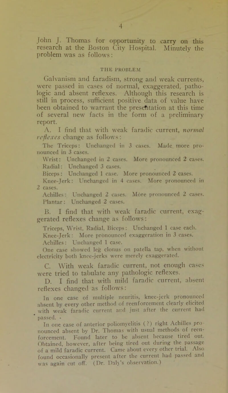 John J. Thomas for opportunity to carry on this research at the Boston City Hospital. Minutely the problem was as follows: THE PROBLEM Galvanism and faradism, strong and weak currents, were passed in cases of normal, exaggerated, patho- logic and absent reflexes. Although this research is still in process, sufficient positive data of value have been obtained to warrant the presentation at this time of several new facts in the form of a preliminary report. A. I find that with weak faradic current, normal reflexes change as follows: The Triceps: Unchanged in 3 cases. Made more pro- nounced in 3 cases. W rist: Unchanged in 2 cases. More pronounced 2 cases. Radial: Unchanged 3 cases. Biceps: Unchanged 1 case. More pronounced 2 cases. Knee-Jerk: Unchanged in 4 cases. More pronounced in 2 cases. Achilles: Unchanged 2 cases. More pronounced 2 cases. Plantar: Unchanged 2 cases. B. I find that with weak faradic current, exag- gerated reflexes change as follows: Triceps, Wrist, Radial, Biceps: Unchanged 1 case each. Knee-Jerk: More pronounced exaggeration in 3 cases. Achilles: Unchanged 1 case. One case showed leg clonus on patella tap, when without electricity both knee-jerks were merely exaggerated. C. With weak faradic current, not enough cases were tried to tabulate any pathologic reflexes. D. I find that with mild faradic current, absent reflexes changed as follows: In one case of multiple neuritis, knee-jerk pronounced absent by every other method of reenforcement clearly elicited with weak faradic current aril just after the current had passed. • In one case of anterior poliomyelitis (?) right Achilles pro nounced absent by Dr. Thomas with usual methods of recn- forcement. Found later to be absent because tired out. Obtained, however, after being tired out during the passage of a mild faradic current. Came about every other trial. Also found occasionally present after the current had passed and was again cut off. (Dr. Dab's observation.)