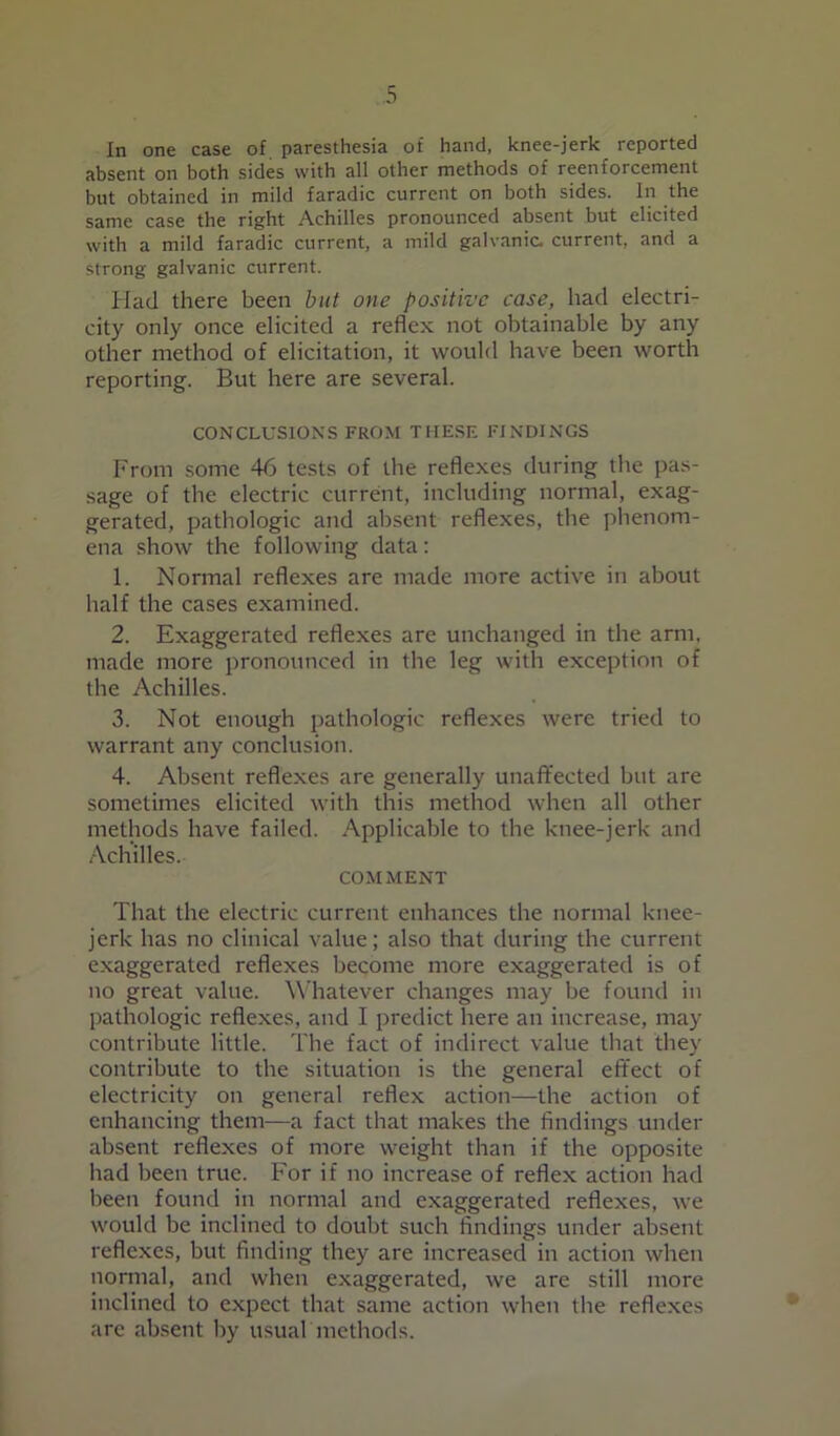 In one case of paresthesia of hand, knee-jerk reported absent on both sides with all other methods of reenforcement but obtained in mild faradic current on both sides. In the same case the right Achilles pronounced absent but elicited with a mild faradic current, a mild galvanic, current, and a strong galvanic current. Had there been but one positive case, had electri- city only once elicited a reflex not obtainable by any other method of elicitation, it would have been worth reporting. But here are several. CONCLUSIONS FROM THESE FINDINGS From some 46 tests of the reflexes during the pas- sage of the electric current, including normal, exag- gerated, pathologic and absent reflexes, the phenom- ena show the following data: 1. Normal reflexes are made more active in about half the cases examined. 2. Exaggerated reflexes are unchanged in the arm, made more pronounced in the leg with exception of the Achilles. 3. Not enough pathologic reflexes were tried to warrant any conclusion. 4. Absent reflexes are generally unaffected but are sometimes elicited with this method when all other methods have failed. Applicable to the knee-jerk and Achilles. COMMENT That the electric current enhances the normal knee- jerk has no clinical value; also that during the current exaggerated reflexes become more exaggerated is of no great value. Whatever changes may be found in pathologic reflexes, and I predict here an increase, may contribute little. The fact of indirect value that they contribute to the situation is the general effect of electricity on general reflex action—the action of enhancing them—a fact that makes the findings under absent reflexes of more weight than if the opposite had been true. For if no increase of reflex action had been found in normal and exaggerated reflexes, we would be inclined to doubt such findings under absent reflexes, but finding they are increased in action when normal, and when exaggerated, we are still more inclined to expect that same action when the reflexes are absent by usual methods.