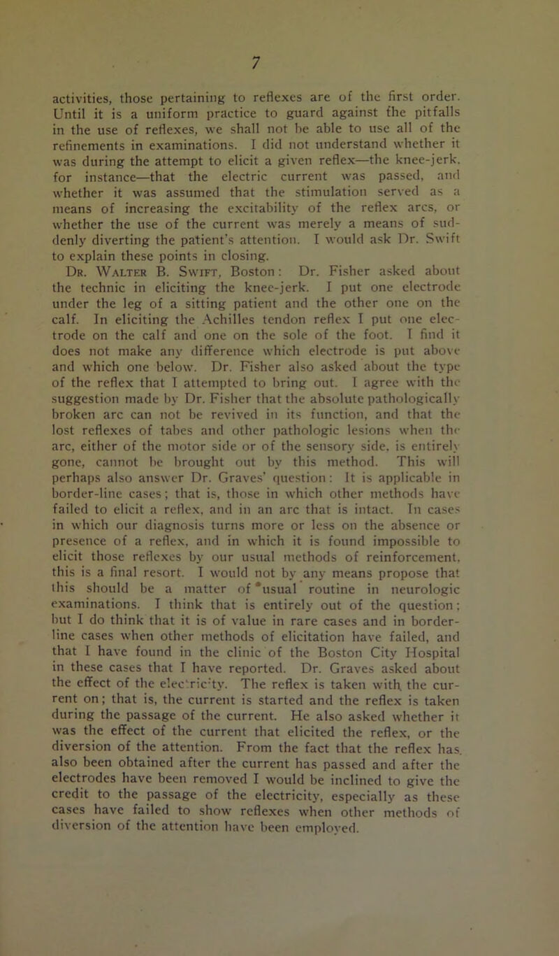 activities, those pertaining to reflexes are of the first order. Until it is a uniform practice to guard against the pitfalls in the use of reflexes, we shall not he able to use all of the refinements in examinations. I did not understand whether it was during the attempt to elicit a given reflex—the knee-jerk, for instance—that the electric current was passed, and whether it was assumed that the stimulation served as a means of increasing the excitability of the reflex arcs, or whether the use of the current was merely a means of sud- denly diverting the patient’s attention. I would ask Dr. Swift to explain these points in closing. Dr. Walter B. Swift, Boston: Dr. Fisher asked about the technic in eliciting the knee-jerk. I put one electrode under the leg of a sitting patient and the other one on the calf. In eliciting the Achilles tendon reflex I put one elec- trode on the calf and one on the sole of the foot. I find it does not make any difference which electrode is put above and which one below. Dr. Fisher also asked about the type of the reflex that I attempted to bring out. I agree with the suggestion made by Dr. Fisher that the absolute pathologically broken arc can not be revived in its function, and that the lost reflexes of tabes and other pathologic lesions when the arc, either of the motor side or of the sensory side, is entirely gone, cannot be brought out by this method. This will perhaps also answer Dr. Graves’ question: It is applicable in border-line cases; that is, those in which other methods have failed to elicit a reflex, and in an arc that is intact. In cases in which our diagnosis turns more or less on the absence or presence of a reflex, and in which it is found impossible to elicit those reflexes by our usual methods of reinforcement, this is a final resort. I would not by any means propose that this should be a matter of ‘usual routine in neurologic examinations. I think that is entirely out of the question: but I do think that it is of value in rare cases and in border- line cases when other methods of elicitation have failed, and that I have found in the clinic of the Boston City Hospital in these cases that I have reported. Dr. Graves asked about the effect of the elec'ric’ty. The reflex is taken with, the cur- rent on; that is, the current is started and the reflex is taken during the passage of the current. He also asked whether it was the effect of the current that elicited the reflex, or the diversion of the attention. From the fact that the reflex has. also been obtained after the current has passed and after the electrodes have been removed I would be inclined to give the credit to the passage of the electricity, especially as these cases have failed to show reflexes when other methods of diversion of the attention have been employed.