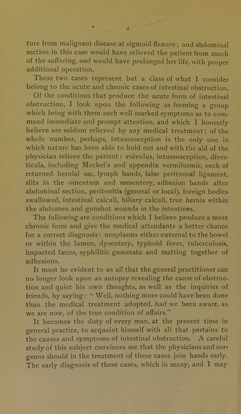 ture from malignant disease at sigmoid flexure; and abdominal section in this case would have relieved the patient from much of the suffering, and would have prolonged her life, with proper additional operation. These two cases represent but a class of what I consider belong to the acute and chronic cases of intestinal obstruction. Of the conditions that produce the acute form of intestinal obstruction, I look upon the following as forming a group which bring with them such well marked symptoms as to com- mand immediate and prompt attention, and which I honestly believe are seldom relieved by any medical treatment; of the whole number, perhaps, intussusception is the only one in which nature has been able to hold out and with the aid of the physician relieve the patient: volvulus, intussusception, diver- ticula, including Meckel’s and appendix vermiformis, neck of returned hernial sac, lymph bands, false peritoneal ligament, slits in the omentum and mesentery, adhesion bands after abdominal section, peritonitis (general or local), foreign bodies swallowed, intestinal calculi, biliary calculi, true hernia within the abdomen and gunshot wounds in the intestines. The following are conditions which I believe produce a more chronic form and give the medical attendants a better chance for a correct diagnosis: neoplasms either external to the bowel or within the lumen, dy.sentery, typhoid fever, tuberculosis, impacted faeces, syphilitic gummata and matting together of adhesions. It must be evident to us all that the general practitioner can no longer look upon an autopsy revealing the cause of obstruc- tion and quiet his own thoughts, as well as the inquiries of friends, by saying: “ Well, nothing more could have been done than the medical treatment adopted, had we been aware, as we are now, of the true condition of affairs.” It becomes the duty of every man, at the present time in general practice, to acquaint himself with all that pertains to the causes and symptoms of intestinal obstruction. A careful study of this subject convinces me that the physicians and sur- geons should in the treatment of these cases join hands early. The early diagnosis of these cases, which in many, and I may