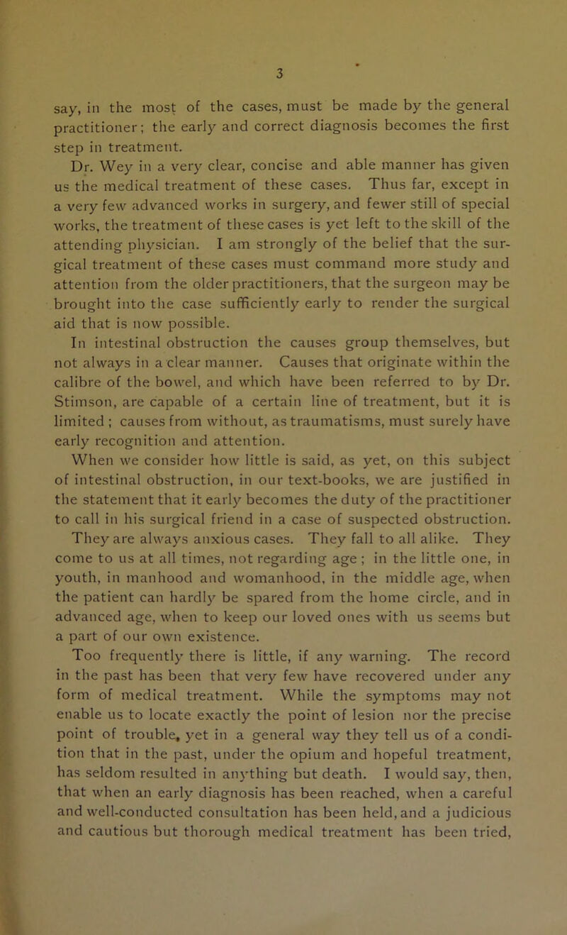 say, in the most of the cases, must be made by the general practitioner; the early and correct diagnosis becomes the first step in treatment. Dr. Wey in a very clear, concise and able manner has given us the medical treatment of these cases. Thus far, except in a very few advanced works in surgery, and fewer still of special works, the treatment of these cases is yet left to the skill of the attending physician. I am strongly of the belief that the sur- gical treatment of these cases must command more study and attention from the older practitioners, that the surgeon may be brought into the case suflficiently early to render the surgical aid that is now possible. In intestinal obstruction the causes group themselves, but not always in a clear manner. Causes that originate within the calibre of the bowel, and which have been referred to by Dr. Stimson, are capable of a certain line of treatment, but it is limited ; causes from without, as traumatisms, must surely have early recognition and attention. When we consider how little is said, as yet, on this subject of intestinal obstruction, in our text-books, we are justified in the statement that it early becomes the duty of the practitioner to call in his surgical friend in a case of suspected obstruction. They are always anxious cases. They fall to all alike. They come to us at all times, not regarding age ; in the little one, in youth, in manhood and womanhood, in the middle age, when the patient can hardly be spared from the home circle, and in advanced age, when to keep our loved ones with us seems but a part of our own existence. Too frequently there is little, if any warning. The record in the past has been that very few have recovered under any form of medical treatment. While the symptoms may not enable us to locate exactly the point of lesion nor the precise point of trouble, yet in a general way they tell us of a condi- tion that in the past, under the opium and hopeful treatment, has seldom resulted in anything but death. I would say, then, that when an early diagnosis has been reached, when a careful and well-conducted consultation has been held, and a judicious and cautious but thorough medical treatment has been tried.