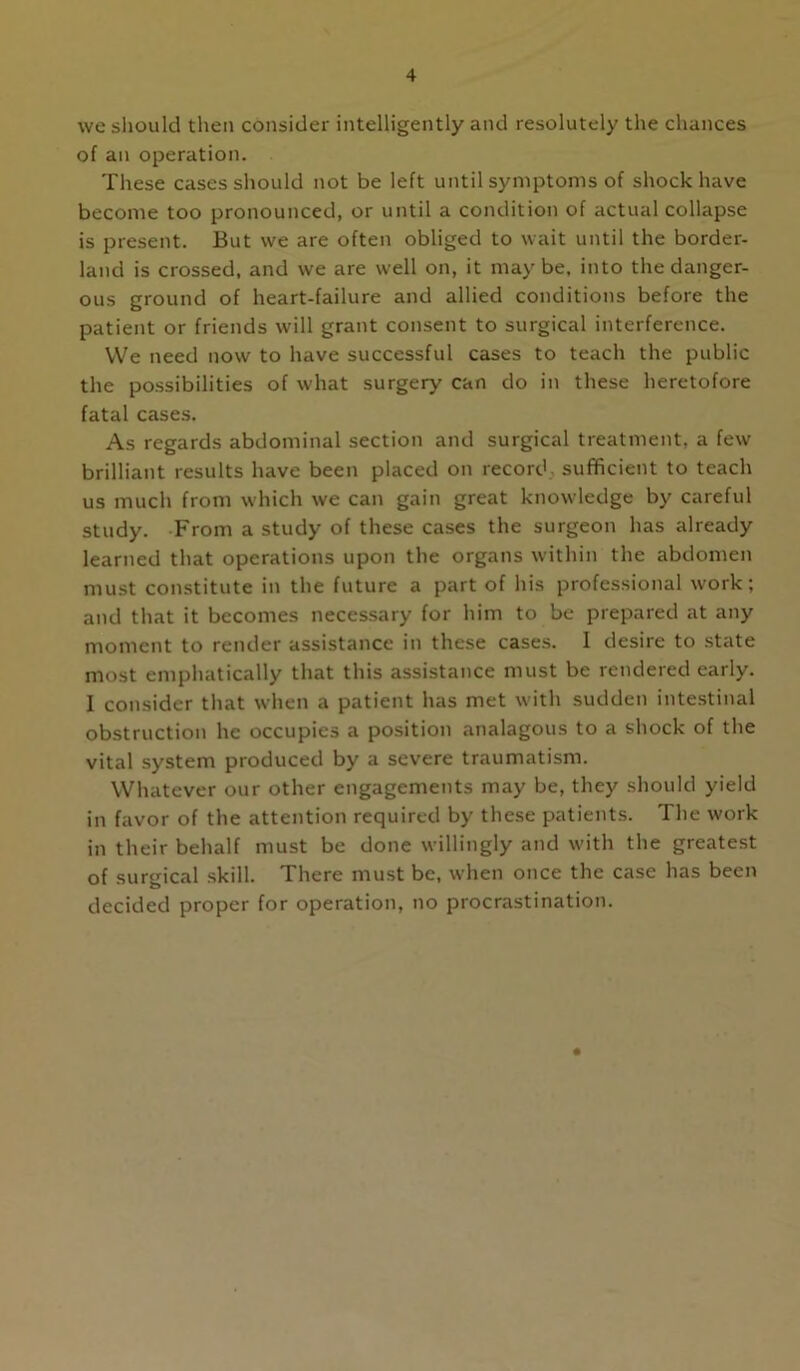 we sliould tlien consider intelligently and resolutely the chances of an operation. These cases should not be left until symptoms of shock have become too pronounced, or until a condition of actual collapse is present. But we are often obliged to wait until the border- land is crossed, and we are well on, it may be, into the danger- ous ground of heart-failure and allied conditions before the patient or friends will grant consent to surgical interference. VVe need now to have successful cases to teach the public the possibilities of what surgery can do in these heretofore fatal cases. As regards abdominal section and surgical treatment, a few brilliant results have been placed on record^ sufficient to teach us much from which we can gain great knowledge by careful study. From a study of these cases the surgeon has already learned that operations upon the organs within the abdomen must constitute in the future a part of his professional work; and that it becomes necessary for him to be prepared at any moment to render assistance in these cases. I desire to state most emphatically that this assistance must be rendered early. I consider that when a patient has met with sudden intestinal obstruction he occupies a position analagous to a shock of the vital system produced by a severe traumatism. Whatever our other engagements may be, they should yield in favor of the attention required by these patients. The work in their behalf must be done willingly and with the greatest of surgical skill. There must be, when once the case has been decided proper for operation, no procrastination.