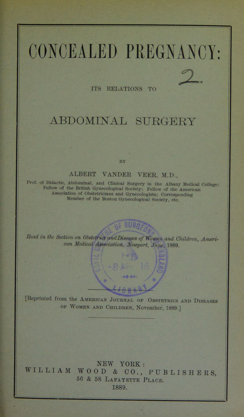 I : ITS RELATIONS TO ABDOMINAL SURGERY BY ALBERT VANDER VEER. M.D., Prof, of Didactic, Abdominal, and Clinical Surgery in the Albany Medical College: Fellow of the British Gynecological Society; FeUow of the American Association of Obstetricians and Gynecologists; Corresponding Member of the Boston Gynecological Society, etc. f tj• | w y Head in the Section on Obstetrics andDiseases of Women and Children, Ameri- can Medical Association, Newport, June, 1889. ; is )§} \ -****- J —ft [Reprinted from the American Journal of Obstetrics and Diseases of Women and Children, November, 1889.] NEW YORK : WILLIAM WOOD & CO., PUBLISHERS, 56 & 58 Lafayette Place. 1889.