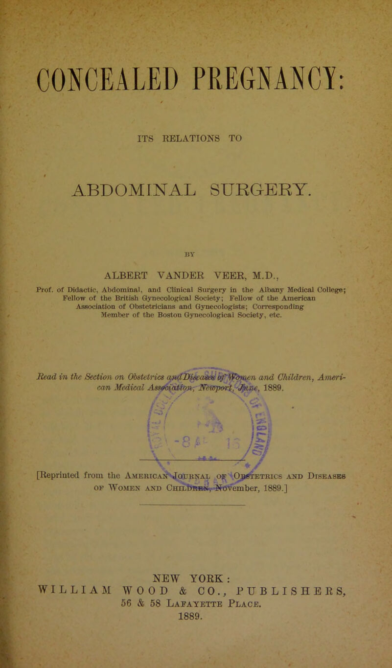 ITS RELATIONS TO ABDOMINAL SURGERY. by ALBERT VANDER VEER, M.I)., Prof, of Didactic, Abdominal, and Clinical Surgery in the Albany Medical College; Fellow of the British Gynecological Society; Fellow of the American Association of Obstetricians and Gynecologists; Corresponding Member of the Boston Gynecological Society, etc. Read in the Section on Obstetrics andDiseases of Women and Children, Ameri- can Medical Association, Newport, J/une, 1889, [Iiepriuted from the AmericanJournal op Obstetrics and Diseases op Women and Ciiildtwm*, November, 1889.] NEW YORK : WILLIAM WOOD & CO., PUBLISHERS, 56 & 58 Lafayette Place. 1889.