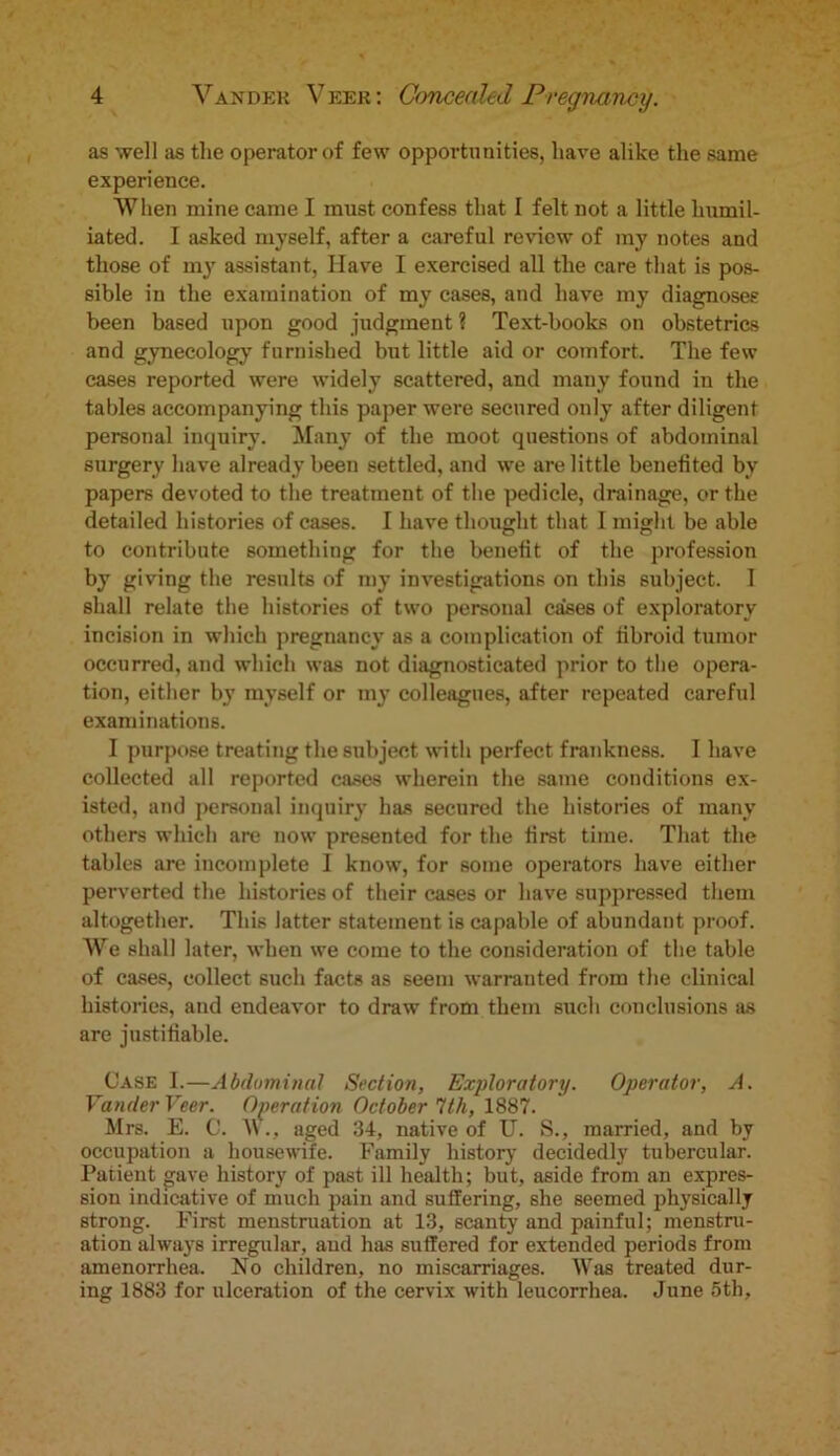 as well as the operator of few opportunities, have alike the same experience. When mine came I must confess that I felt not a little humil- iated. I asked myself, after a careful review of my notes and those of my assistant, Have I exercised all the care that is pos- sible in the examination of my cases, and have my diagnoses been based upon good judgment ? Text-books on obstetrics and gynecology furnished but little aid or comfort. The few cases reported were widely scattered, and many found in the tables accompanying this paper were secured only after diligent personal inquiry. Many of the moot questions of abdominal surgery have already been settled, and we are little benefited by papers devoted to the treatment of the pedicle, drainage, or the detailed histories of cases. I have thought that I might be able to contribute something for the benefit of the profession by giving the results of my investigations on this subject. I shall relate the histories of two personal cases of exploratory incision in which pregnancy as a complication of fibroid tumor occurred, and which was not diagnosticated prior to the opera- tion, either by myself or my colleagues, after repeated careful examinations. I purpose treating the subject with perfect frankness. I have collected all reported cases wherein the same conditions ex- isted, and personal inquiry has secured the histories of many others which are now presented for the first time. That the tables are incomplete I know, for some operators have either perverted the histories of their cases or have suppressed them altogether. This latter statement is capable of abundant proof. We shall later, when we come to the consideration of the table of cases, collect such facts as seem warranted from the clinical histories, and endeavor to draw from them such conclusions as are justifiable. Case I.—Abdominal Section, Exploratory. Operator, A. Vander Veer. Operation October 1th, 1887. Mrs. E. C. W., aged 34, native of U. S., married, and by occupation a housewife. Family history decidedly tubercular. Patient gave history of past ill health; but, aside from an expres- sion indicative of much pain and suffering, she seemed physically strong. First menstruation at 13, scanty and painful; menstru- ation always irregular, and has suffered for extended periods from amenorrhea. No children, no miscarriages. Was treated dur- ing 1883 for ulceration of the cervix with leucorrhea. June 5th,