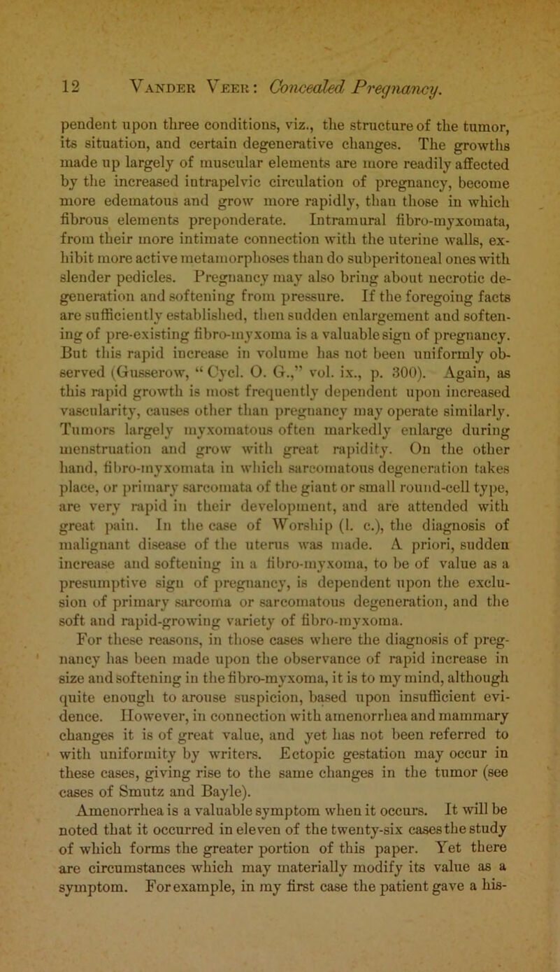 pendent upon three conditions, viz., the structure of the tumor, its situation, and certain degenerative changes. The growths made up largely of muscular elements are more readily affected by the increased intrapelvic circulation of pregnancy, become more edematous and grow more rapidly, thau those in which fibrous elements preponderate. Intramural fibro-myxomata, from their more intimate connection with the uterine walls, ex- hibit more active metamorphoses thau do subperitoneal ones with slender pedicles. Pregnancy may also bring about necrotic de- generation and softening from pressure. If the foregoing facts are sufficiently established, then sudden enlargement and soften- ing of pre-existing fibro-myxoma is a valuable sign of pregnancy. But this rapid increase in volume has not been uniformly ob- served (Gusserow, “ Cycl. O. G.,” vol. ix., p. 300). Again, as this rapid growth is most frequently dependent upon increased vascularity, causes other than pregnancy may operate similarly. Tumors largely myxomatous often markedly enlarge during menstruation and grow with great rapidity. On the other hand, fibro-inyxomata in which sarcomatous degeneration takes place, or primary sarcomata of the giant or small round-cell type, are very rapid in their development, and are attended with great pain. In the case of Worship (1. c.), the diagnosis of malignant disease of the uterus was made. A priori, sudden increase and softening in a fibro-myxoma, to be of value as a presumptive sign of pregnancy, is dependent upon the exclu- sion of primary sarcoma or sarcomatous degeneration, and the soft and rapid-growing variety of fibro-myxoma. For these reasons, in those cases where the diagnosis of preg- nancy has been made upon the observance of rapid increase in size and softening in the fibro-myxoma, it is to my mind, although quite enough to arouse suspicion, based upon insufficient evi- dence. However, in connection with amenorrhea and mammary changes it is of great value, and yet has not been referred to with uniformity by writers. Ectopic gestation may occur in these cases, giving rise to the same changes in the tumor (see eases of Smutz and Bayle). Amenorrhea is a valuable symptom when it occurs. It will be noted that it occurred in eleven of the twenty-six cases the study of which forms the greater portion of this paper. Yet there are circumstances which may materially modify its value as a symptom. Forexample, in my first case the patient gave a his-