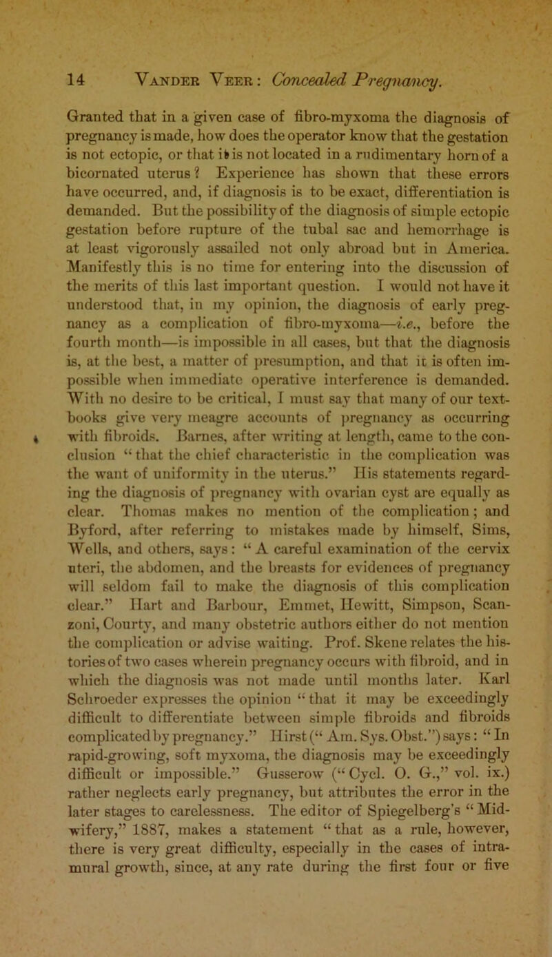 Granted that in a given case of fibro-myxoma the diagnosis of pregnancy is made, how does the operator know that the gestation is not ectopic, or that ib is not located in a rudimentary horn of a bicornated uterus ? Experience has shown that these errors have occurred, and, if diagnosis is to be exact, differentiation is demanded. But the possibility of the diagnosis of simple ectopic gestation before rupture of the tubal sac and hemorrhage is at least vigorously assailed not only abroad but in America. Manifestly this is no time for entering into the discussion of the merits of this last important question. I would not have it understood that, in my opinion, the diagnosis of early preg- nancy as a complication of fibro-myxoma—i.e., before the fourth month—is impossible in all cases, but that the diagnosis is, at the best, a matter of presumption, and that it is often im- possible when immediate operative interference is demanded. With no desire to be critical, I must say that many of our text- books give very meagre accounts of pregnancy as occurring with fibroids. Barnes, after writing at length, came to the con- clusion “ that the chief characteristic in the complication was the want of uniformity in the uterus.” His statements regard- ing the diagnosis of pregnancy with ovarian cyst are equally as clear. Thomas makes no mention of the complication; and Byford, after referring to mistakes made by himself, Sims, Wells, and others, says : “ A careful examination of the cervix uteri, the abdomen, and the breasts for evidences of pregnancy will seldom fail to make the diagnosis of this complication clear.” Ilart and Barbour, Emmet, Hewitt, Simpson, Scan- zoni, Courty, and many obstetric authors either do not mention the complication or advise waiting. Prof. Skene relates the his- tories of two cases wherein pregnancy occurs with fibroid, and in which the diagnosis was not made until months later. Karl Schroeder expresses the opinion “ that it may be exceedingly difficult to differentiate between simple fibroids and fibroids complicated by pregnancy.” Hirst (“ Am. Sys. Obst.”) says: “ In rapid-growing, soft myxoma, the diagnosis may be exceedingly difficult or impossible.” Gusserow (“ Cycl. O. G.,” vol. ix.) rather neglects early pregnancy, but attributes the error in the later stages to carelessness. The editor of Spiegelberg’s “Mid- wifery,” 1887, makes a statement “ that as a rule, however, there is very great difficulty, especially in the cases of intra- mural growth, since, at any rate during the first four or five