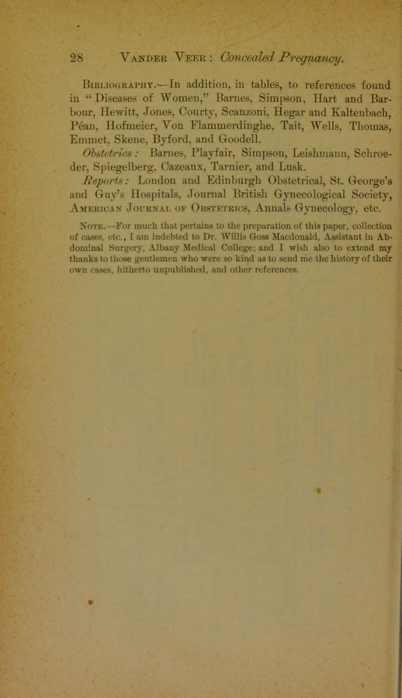 Bibliography.—In addition, in tables, to references found in “Diseases of Women,” Barnes, Simpson, Hart and Bar- bour, Hewitt, Jones, Courty, Scanzoni, Hegar and Kalteubach, Peau, Ilofmeier, Von Flammerdinghe, Tait, Wells, Thomas, Emmet, Skene, Byford, and Goodell. Obstetrics: Barnes, Playfair, Simpson, Leiskmann, Schroe- der, Spiegelberg, Cazeaux, Tarnier, and Lusk. Reports: London and Edinburgh Obstetrical, St. George’s and Guy’s Hospitals, Journal British Gynecological Society, American Journal of Obstetrics, Annals Gynecology, etc. Note.—For much thnt pertains to the preparation of this paper, collection of cases, etc., I am indebted to Dr. Willis Goss Macdonald, Assistant in Ab- dominal Surgery, Albany Medical College; and I wish also to extend my thanks to those gentlemen who were so kind as to send me the history of their own cases, hitherto unpublished, and other references.