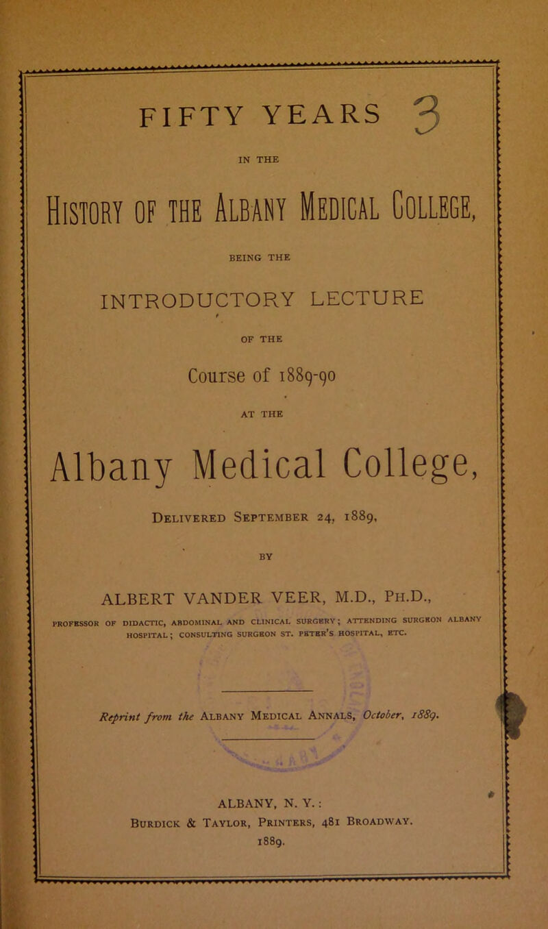 FIFTY YEARS ^ IN THE History of the Albany Medical College, BEING THE INTRODUCTORY LECTURE t OF THE Course of 1889-90 AT THE Albany Medical College, Delivered September 24. 1889, BY ALBERT VANDER VEER, M.D., Ph.D., PROFESSOR OF DIDACTIC, ABDOMINAL AND CLINICAL SURGERY ; ATTENDING SURGEON ALBANY HOSPITAL; CONSULTING SURGEON ST. PETER’S HOSPITAL, ETC. Reprint from the Albany Medical Annals, October, /88g. * ALBANY, N. Y. : Burdick & Taylor, Printers, 481 Broadway. 1889.