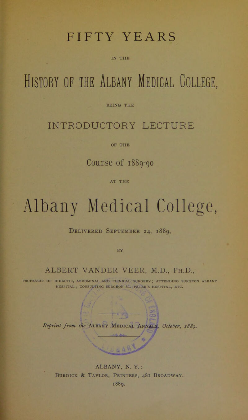 IN THE History of the Albany Medical College, BEING THE INTRODUCTORY LECTURE OF THE Course of 1889-90 AT THE Albany Medical College, Delivered September 24. 1889, ALBERT VANDER VEER, M.D., Ph.D., PROFESSOR OF DIDACTIC, ABDOMINAL AND CLINICAL SURGERY; ATTENDING SURGEON ALBANY HOSPITAL; CONSULTING SURGEON ST. PETER’S HOSPITAL, ETC. > r— '1 Reprint from the Albany Medical Annals, October, iSSg. - J ALBANY, N. Y. : Burdick & Taylor, Printers, 481 Broadway. 1889.