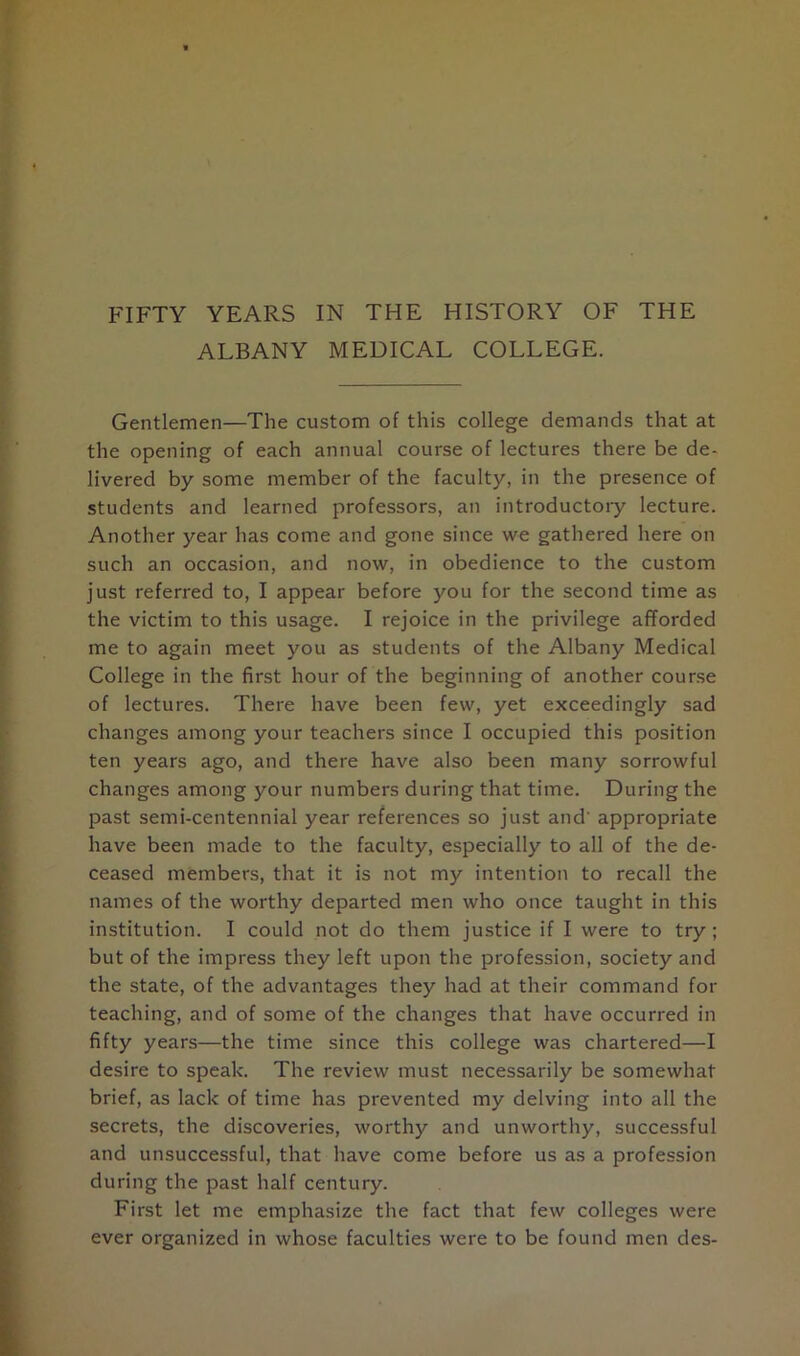 ALBANY MEDICAL COLLEGE. Gentlemen—The custom of this college demands that at the opening of each annual course of lectures there be de- livered by some member of the faculty, in the presence of students and learned professors, an introductory lecture. Another year has come and gone since we gathered here on such an occasion, and now, in obedience to the custom just referred to, I appear before you for the second time as the victim to this usage. I rejoice in the privilege afforded me to again meet you as students of the Albany Medical College in the first hour of the beginning of another course of lectures. There have been few, yet exceedingly sad changes among your teachers since I occupied this position ten years ago, and there have also been many sorrowful changes among your numbers during that time. During the past semi-centennial year references so just and' appropriate have been made to the faculty, especially to all of the de- ceased members, that it is not my intention to recall the names of the worthy departed men who once taught in this institution. I could not do them justice if I were to try ; but of the impress they left upon the profession, society and the state, of the advantages they had at their command for teaching, and of some of the changes that have occurred in fifty years—the time since this college was chartered—I desire to speak. The review must necessarily be somewhat brief, as lack of time has prevented my delving into all the secrets, the discoveries, worthy and unworthy, successful and unsuccessful, that have come before us as a profession during the past half century. First let me emphasize the fact that few colleges were ever organized in whose faculties were to be found men des-
