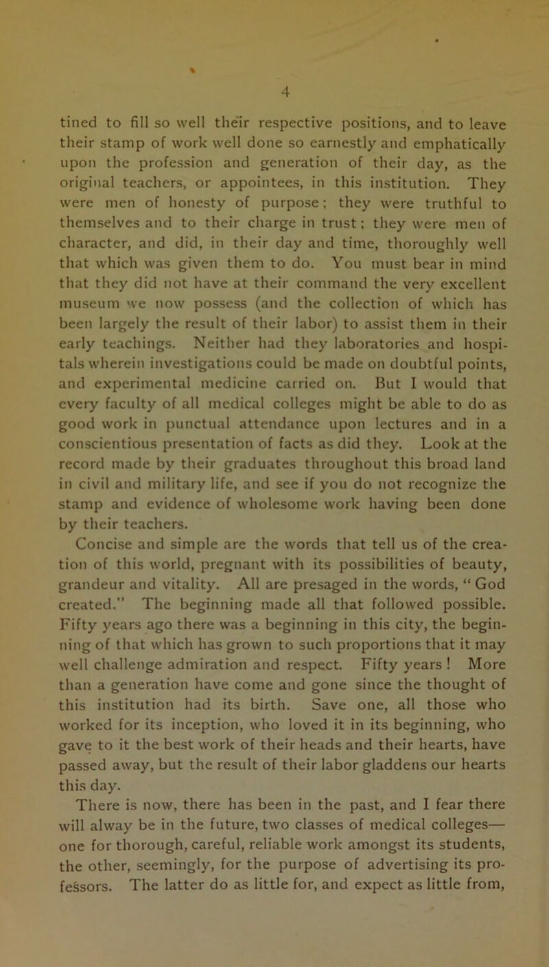 tined to fill so well their respective positions, and to leave their stamp of work well done so earnestly and emphatically upon the profession and generation of their day, as the original teachers, or appointees, in this institution. They were men of honesty of purpose; they were truthful to themselves and to their charge in trust; they were men of character, and did, in their day and time, thoroughly well that which was given them to do. You must bear in mind that they did not have at their command the very excellent museum we now possess (and the collection of which has been largely the result of their labor) to assist them in their early teachings. Neither had they laboratories and hospi- tals wherein investigations could be made on doubtful points, and experimental medicine carried on. But I would that every faculty of all medical colleges might be able to do as good work in punctual attendance upon lectures and in a conscientious presentation of facts as did they. Look at the record made by their graduates throughout this broad land in civil and military life, and see if you do not recognize the stamp and evidence of wholesome work having been done by their teachers. Concise and simple are the words that tell us of the crea- tion of this world, pregnant with its possibilities of beauty, grandeur and vitality. All are presaged in the words, “ God created.” The beginning made all that followed possible. Fifty years ago there was a beginning in this city, the begin- ning of that which has grown to such proportions that it may well challenge admiration and respect. Fifty years! More than a generation have come and gone since the thought of this institution had its birth. Save one, all those who worked for its inception, who loved it in its beginning, who gave to it the best work of their heads and their hearts, have passed away, but the result of their labor gladdens our hearts this day. There is now, there has been in the past, and I fear there will alway be in the future, two classes of medical colleges— one for thorough, careful, reliable work amongst its students, the other, seemingly, for the purpose of advertising its pro- fessors. The latter do as little for, and expect as little from,