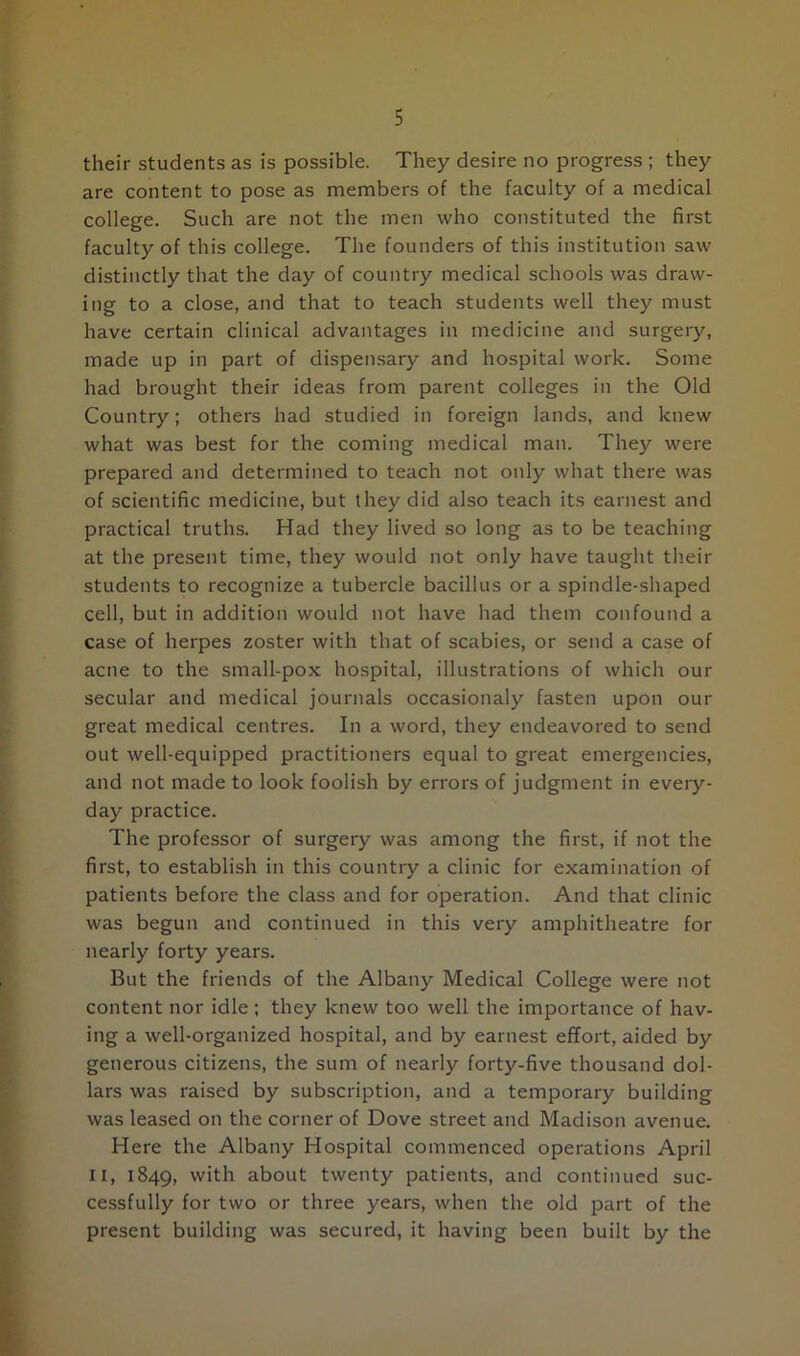 their students as is possible. They desire no progress ; they are content to pose as members of the faculty of a medical college. Such are not the men who constituted the first faculty of this college. The founders of this institution saw distinctly that the day of country medical schools was draw- ing to a close, and that to teach students well they must have certain clinical advantages in medicine and surgery, made up in part of dispensary and hospital work. Some had brought their ideas from parent colleges in the Old Country; others had studied in foreign lands, and knew what was best for the coming medical man. They were prepared and determined to teach not only what there was of scientific medicine, but they did also teach its earnest and practical truths. Had they lived so long as to be teaching at the present time, they would not only have taught their students to recognize a tubercle bacillus or a spindle-shaped cell, but in addition would not have had them confound a case of herpes zoster with that of scabies, or send a case of acne to the small-pox hospital, illustrations of which our secular and medical journals occasionaly fasten upon our great medical centres. In a word, they endeavored to send out well-equipped practitioners equal to great emergencies, and not made to look foolish by errors of judgment in every- day practice. The professor of surgery was among the first, if not the first, to establish in this country a clinic for examination of patients before the class and for operation. And that clinic was begun and continued in this very amphitheatre for nearly forty years. But the friends of the Albany Medical College were not content nor idle; they knew too well the importance of hav- ing a well-organized hospital, and by earnest effort, aided by generous citizens, the sum of nearly forty-five thousand dol- lars was raised by subscription, and a temporary building was leased on the corner of Dove street and Madison avenue. Here the Albany Hospital commenced operations April ii, 1849, with about twenty patients, and continued suc- cessfully for two or three years, when the old part of the present building was secured, it having been built by the