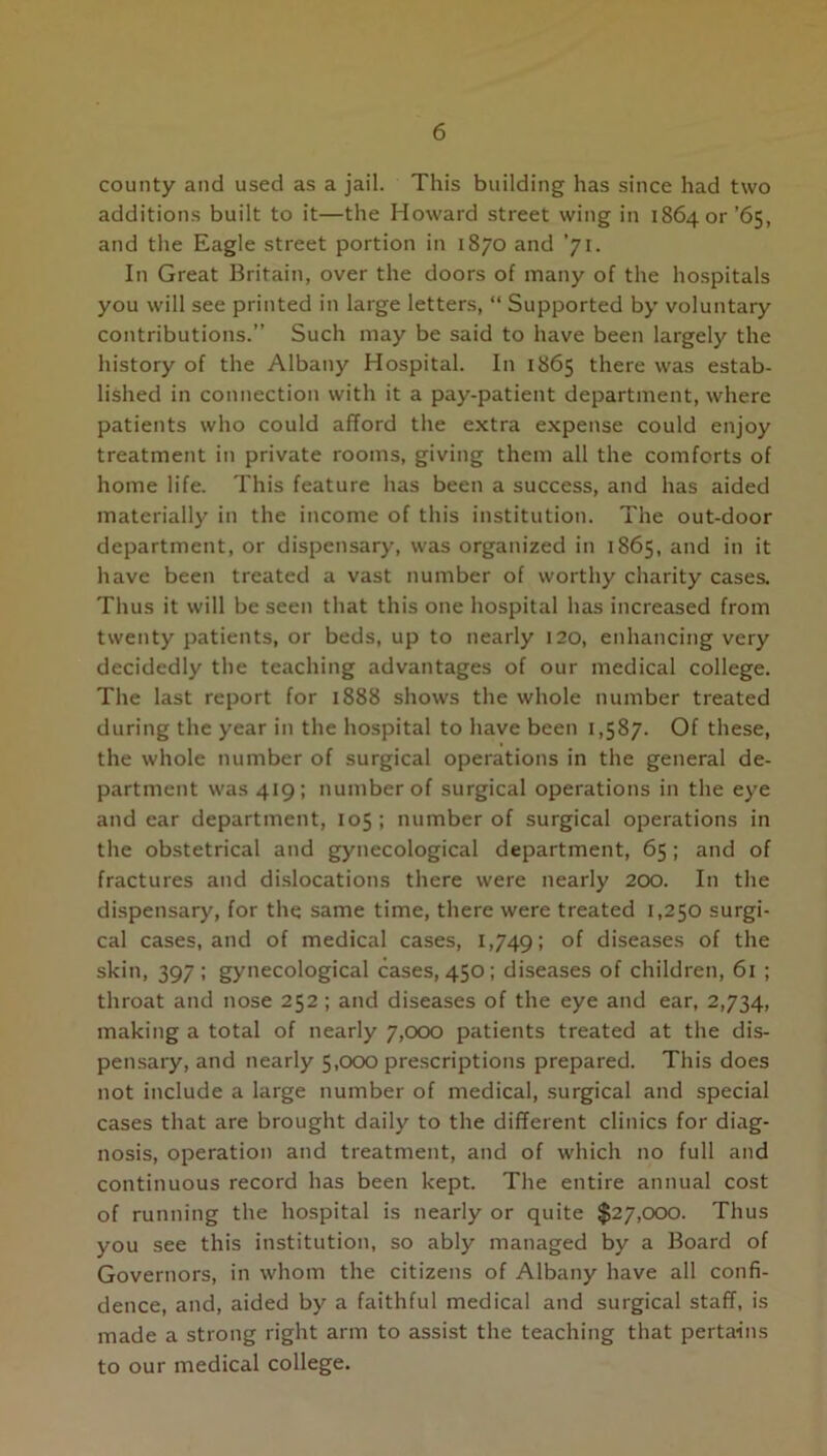 county and used as a jail. This building has since had two additions built to it—the Howard street wing in 186401- ’65, and the Eagle street portion in 1870 and ’71. In Great Britain, over the doors of many of the hospitals you will see printed in large letters, “ Supported by voluntary contributions.” Such may be said to have been largely the history of the Albany Hospital. In 1865 there was estab- lished in connection with it a pay-patient department, where patients who could afford the extra expense could enjoy treatment in private rooms, giving them all the comforts of home life. This feature has been a success, and has aided materially in the income of this institution. The out-door department, or dispensary, was organized in 1865, and in it have been treated a vast number of worthy charity cases. Thus it will be seen that this one hospital has increased from twenty patients, or beds, up to nearly 120, enhancing very decidedly the teaching advantages of our medical college. The last report for 1888 shows the whole number treated during the year in the hospital to have been 1,587. Of these, the whole number of surgical operations in the general de- partment was 419; number of surgical operations in the eye and ear department, 105; number of surgical operations in the obstetrical and gynecological department, 65; and of fractures and dislocations there were nearly 200. In the dispensary, for the same time, there were treated 1,250 surgi- cal cases, and of medical cases, 1,749; of diseases of the skin, 397; gynecological cases, 450; diseases of children, 61 ; throat and nose 252 ; and diseases of the eye and ear, 2,734, making a total of nearly 7,000 patients treated at the dis- pensary, and nearly 5,000 prescriptions prepared. This does not include a large number of medical, surgical and special cases that are brought daily to the different clinics for diag- nosis, operation and treatment, and of which no full and continuous record has been kept. The entire annual cost of running the hospital is nearly or quite $27,000. Thus you see this institution, so ably managed by a Board of Governors, in whom the citizens of Albany have all confi- dence, and, aided by a faithful medical and surgical staff, is made a strong right arm to assist the teaching that pertains to our medical college.