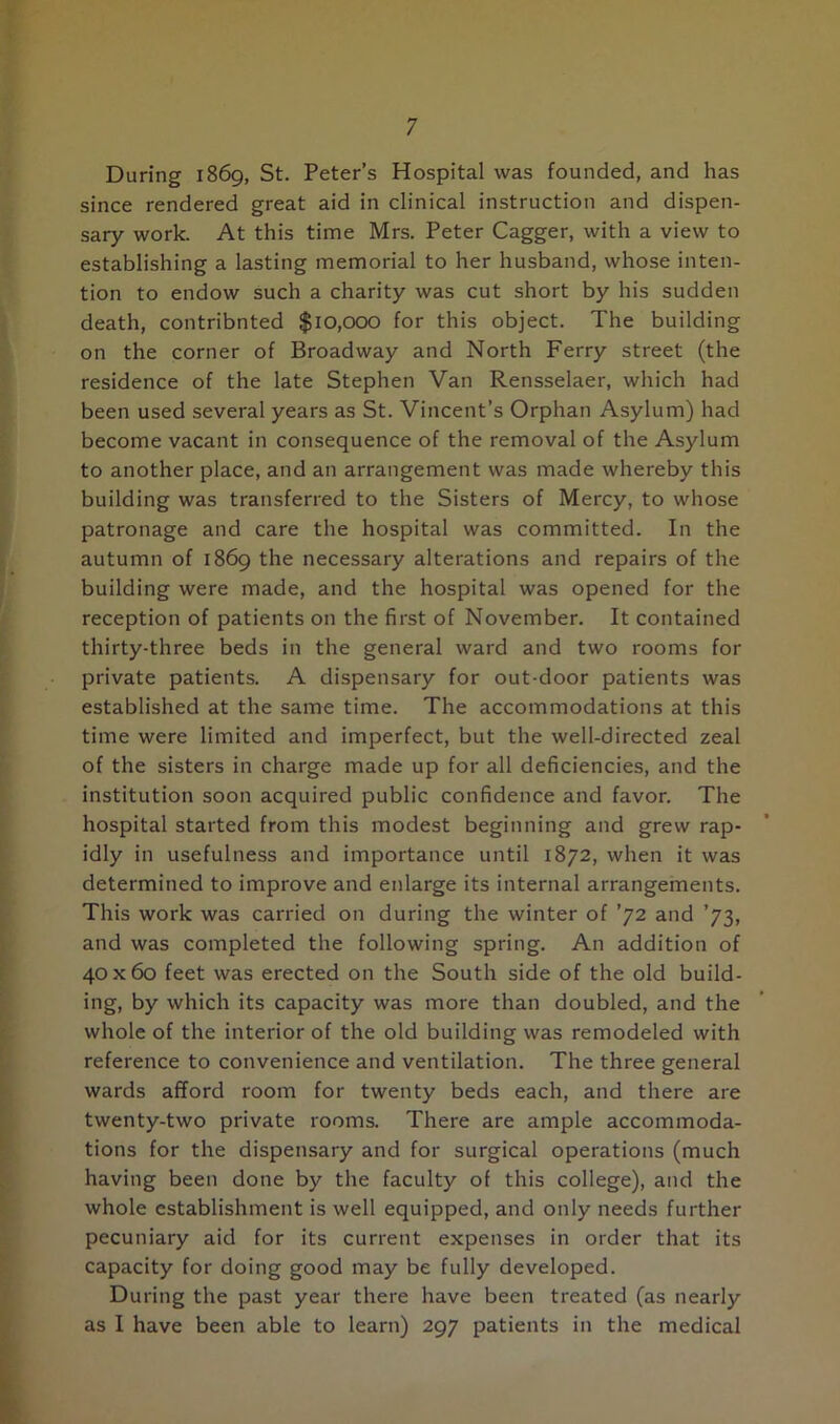 During 1869, St. Peter’s Hospital was founded, and has since rendered great aid in clinical instruction and dispen- sary work. At this time Mrs. Peter Cagger, with a view to establishing a lasting memorial to her husband, whose inten- tion to endow such a charity was cut short by his sudden death, contribnted $10,000 for this object. The building on the corner of Broadway and North Ferry street (the residence of the late Stephen Van Rensselaer, which had been used several years as St. Vincent’s Orphan Asylum) had become vacant in consequence of the removal of the Asylum to another place, and an arrangement was made whereby this building was transferred to the Sisters of Mercy, to whose patronage and care the hospital was committed. In the autumn of 1869 the necessary alterations and repairs of the building were made, and the hospital was opened for the reception of patients on the first of November. It contained thirty-three beds in the general ward and two rooms for private patients. A dispensary for out-door patients was established at the same time. The accommodations at this time were limited and imperfect, but the well-directed zeal of the sisters in charge made up for all deficiencies, and the institution soon acquired public confidence and favor. The hospital started from this modest beginning and grew rap- idly in usefulness and importance until 1872, when it was determined to improve and enlarge its internal arrangements. This work was carried on during the winter of ’72 and ’73, and was completed the following spring. An addition of 40x60 feet was erected on the South side of the old build- ing, by which its capacity was more than doubled, and the whole of the interior of the old building was remodeled with reference to convenience and ventilation. The three general wards afford room for twenty beds each, and there are twenty-two private rooms. There are ample accommoda- tions for the dispensary and for surgical operations (much having been done by the faculty of this college), and the whole establishment is well equipped, and only needs further pecuniary aid for its current expenses in order that its capacity for doing good may be fully developed. During the past year there have been treated (as nearly as I have been able to learn) 297 patients in the medical