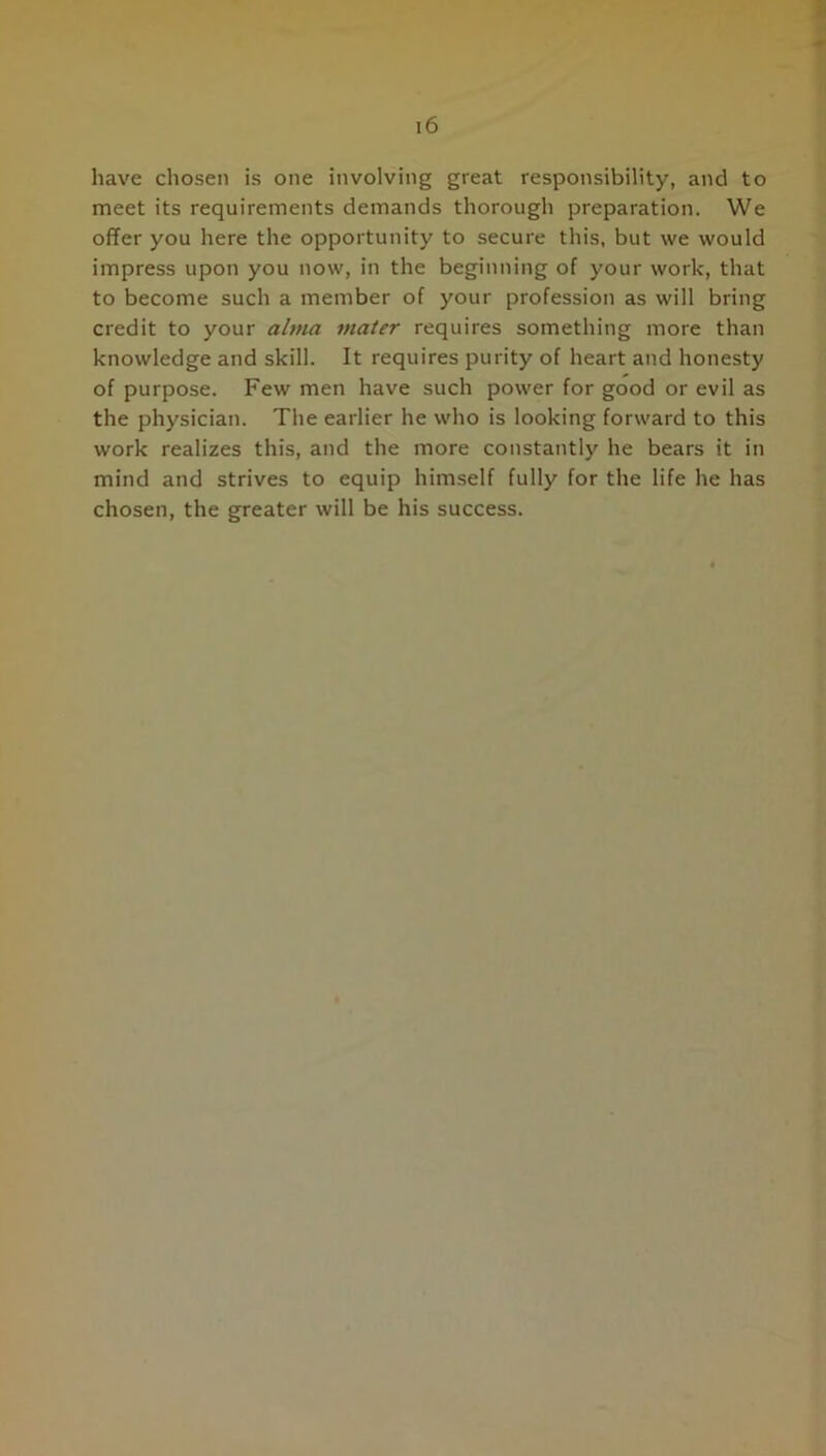 have chosen is one involving great responsibility, and to meet its requirements demands thorough preparation. We offer you here the opportunity to secure this, but we would impress upon you now, in the beginning of your work, that to become such a member of your profession as will bring credit to your alma mater requires something more than knowledge and skill. It requires purity of heart and honesty of purpose. Few men have such power for good or evil as the physician. The earlier he who is looking forward to this work realizes this, and the more constantly he bears it in mind and strives to equip himself fully for the life he has chosen, the greater will be his success.