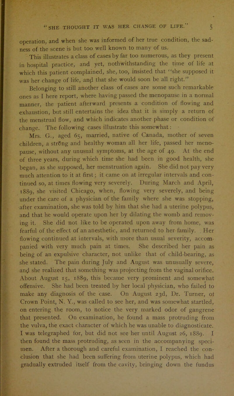Qp0i*'^tionj cind when she was informed of her true condition, the sad- ness of the scene is but too well known to niAiiy of us. This illustrates acIass of CAsesbyfAr too numerous, as they present in hospitul practice, And yet, nothwithstAnding the time of life At which this pAtient complained, she, too, insisted thAt “she supposed it was her change of life, an^i tliAt she would soon be a11 right.” Belonging to still Another cIass of cAses Are some such remArknble ones as I here report, where hAving pASsed the menopAuse in a normal mAnner, the pAtient AfterwArd presents a condition of flowing And exhuustion, but still entertAins the ideA thAt it is simply a return of the menstruAl flow, And which indicAtes Another pliAse or condition of chAnge. The following CAses illustrate this somewhat: • Mrs. G., Aged 65, mArried, nAtive of Canada, mother of seven children, a string And healthy womAn all her life, pAssed her meno- pAUse, without Any unusuAl symptoms, At the Age of 49. At the end of three years, during which time she hud been in good health, she begAii, as she supposed, her menstruAtion Again. She did not pAy very much attention to it at first; it came on at irregular intervals and con- tinued so, at times flowing very severely. During March and April, 1889, she visited Chicago, when, flowing very severely, and being under the care of a physician of the family where she was stopping, after examination, she was told by him that she had a uterine polypus, and that he would operate upon her by dilating the womb and remov- ing it. She did not like to be operated upon away from home, was fearful of the effect of an anesthetic, and returned to her family. Her flowing continued at intervals, with more than usual severity, accom- panied with very much pain at times. She described her pain as being of an expulsive character, not unlike that of child-bearing, as she stated. The pain during July and August was unusually severe, and she realized that something was projecting from the vaginal orifice. About August 15, 1889, this became very prominent and somewhat offensive. She had been treated by her local physician, who failed to make any diagnosis of the case. On August 23d, Dr. Turner, of Crown Point, N. Y., was called to see her, and was somewhat startled, on entering the room, to notice the very marked odor of gangrene that presented. On examination, he found a mass protruding from the vulva, the exact character of which he was unable to diagnosticate. I was telegraphed for, but did not see her until August 26, 1889. I then found the mass protruding, as seen in the accompanying speci- men. After a thorough and careful examination, I reached the con- clusion that she had been suffering from uterine polypus, which had gradually extruded itself from the cavity, bringing down the fundus