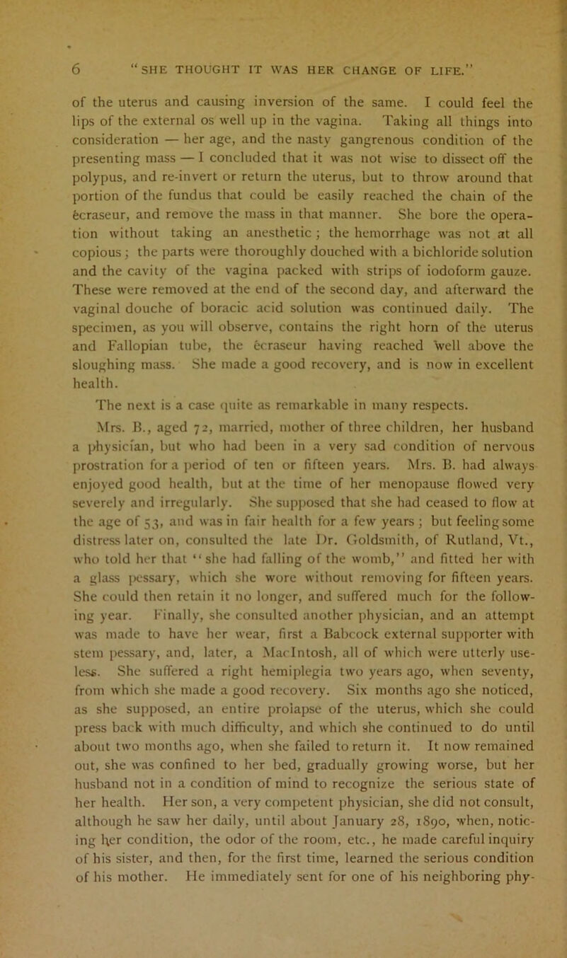 of the uterus and causing inversion of the same. I could feel the lips of the external os well up in the vagina. Taking all things into consideration — her age, and the nasty gangrenous condition of the presenting mass — I concluded that it was not wise to dissect off the polypus, and re-invert or return the uterus, but to throw around that portion of the fundus that could be easily reached the chain of the fecraseur, and remove the mass in that manner. She bore the opera- tion without taking an anesthetic ; the hemorrhage was not at all copious; the parts were thoroughly douched with a bichloride solution and the cavity of the vagina packed with strips of iodoform gauze. These were removed at the end of the second day, and afterward the vaginal douche of boracic acid solution was continued daily. The specimen, as you will observe, contains the right horn of the uterus and Fallopian tube, the ecraseur having reached well above the sloughing mass. She made a good recovery, and is now in excellent health. The next is a case quite as remarkable in many respects. Mrs. B., aged 72, married, mother of three children, her husband a physician, but who had been in a very sad condition of nervous prostration for a period of ten or fifteen years. Mrs. B. had always enjoyed good health, but at the time of her menopause flowed very severely and irregularly. She supposed that she had ceased to flow at the age of 53, and was in fair health for a few years ; but feeling some distress later on, consulted the late Dr. Goldsmith, of Rutland, Vt., who told her that “she had falling of the womb,” and fitted her with a glass pessary, which she wore without removing for fifteen years. She could then retain it no longer, and suffered much for the follow- ing year. Finally, she consulted another physician, and an attempt was made to have her wear, first a Babcock external supporter with stem pessary, and, later, a Macintosh, all of which were utterly use- less. She suffered a right hemiplegia two years ago, when seventy, from which she made a good recovery. Six months ago she noticed, as she supposed, an entire prolapse of the uterus, which she could press back with much difficulty, and which she continued to do until about two months ago, when she failed to return it. It now remained out, she was confined to her bed, gradually growing worse, but her husband not in a condition of mind to recognize the serious state of her health. Her son, a very competent physician, she did not consult, although he saw her daily, until about January 28, 1890, when, notic- ing l\er condition, the odor of the room, etc., he made careful inquiry of his sister, and then, for the first time, learned the serious condition of his mother. He immediately sent for one of his neighboring phy-