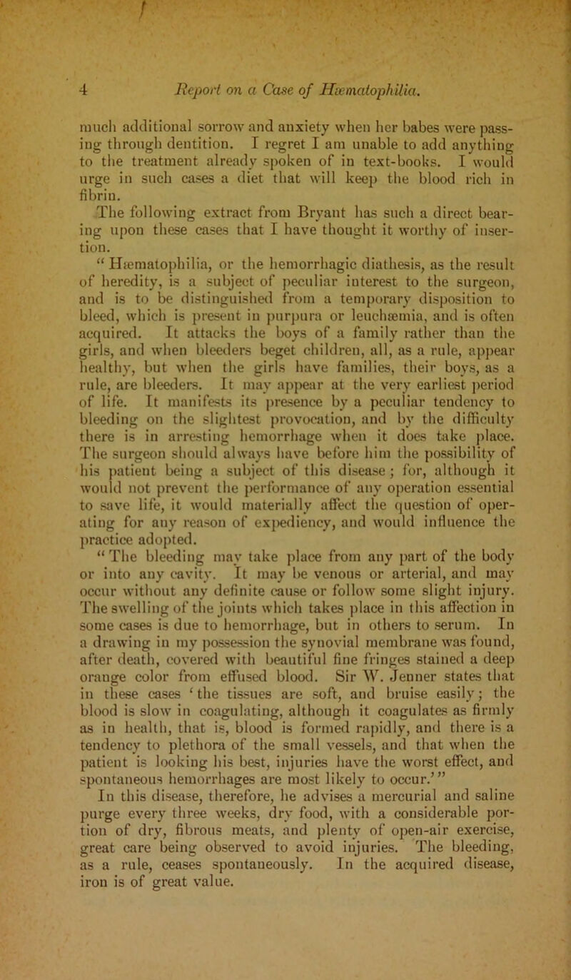 much additional sorrow and anxiety when her babes were pass- ing through dentition. I regret I am unable to add anything to the treatment already spoken of in text-books. I would urge in such cases a diet that will keep the blood rich in fibrin. The following extract from Bryant has such a direct bear- ing upon these cases that I have thought it worthy of inser- tion. “ Hsematophilia, or the hemorrhagic diathesis, as the result of heredity, is a subject of peculiar iuterest to the surgeon, and is to be distinguished from a temporary disposition to bleed, which is present in purpura or leuchajmia, and is often acquired. It attacks the boys of a family rather than the girls, and when bleeders beget children, all, as a rule, appear healthy, but when the girls have families, their boys, as a rule, are bleeders. It may appear at the very earliest period of life. It manifests its presence by a peculiar tendency to bleeding on the slightest provocation, and by the difficulty there is in arresting hemorrhage when it does take place. The surgeon should always have before him the possibility of his patient being a subject of this disease; for, although it would not prevent the performance of any operation essential to save life, it would materially affect the question of oper- ating for any reason of expediency, and would influence the practice adopted. “ The bleeding may take place from any part of the body or into any cavity. It may be venous or arterial, and may occur without any definite cause or follow some slight injury. The swelling of the joints which takes place in this affection in some cases is due to hemorrhage, but in others to serum. In a drawing in my possession the synovial membrane was found, after death, covered with beautiful fine fringes stained a deep orauge color from effused blood. Sir W. Jenner states that in these cases ‘the tissues are soft, and bruise easily; the blood is slow in coagulating, although it coagulates as firmly as in health, that is, blood is formed rapidly, and there is a tendency to plethora of the small vessels, and that when the patient is looking his best, injuries have the worst effect, and spontaneous hemorrhages are most likely to occur.’” In this disease, therefore, he advises a mercurial and saline purge every three weeks, dry food, with a considerable por- tion of dry, fibrous meats, and plenty of open-air exercise, great care being observed to avoid injuries. The bleeding, as a rule, ceases spontaneously. In the acquired disease, iron is of great value.